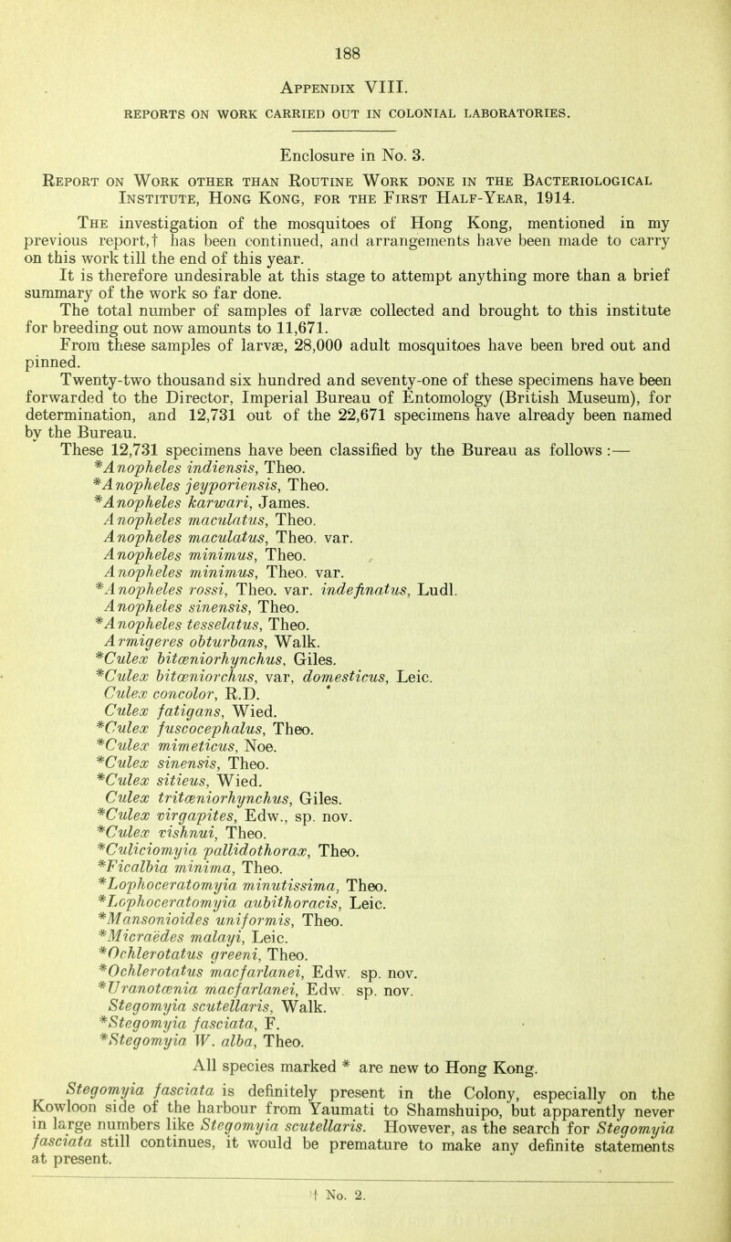 Appendix VIII. REPORTS ON WORK CARRIED OUT IN COLONIAL LABORATORIES. Enclosure in No. 3. Report on Work other than Routine Work done in the Bacteriological Institute, Hong Kong, for the First Half-Year, 1914. The investigation of the mosquitoes of Hong Kong, mentioned in my previous report,! has been continued, and arrangements have been made to carry on this work till the end of this year. It is therefore undesirable at this stage to attempt anything more than a brief summary of the w^ork so far done. The total number of samples of larvse collected and brought to this institute for breeding out now amounts to 11,671. From these samples of larvse, 28,000 adult mosquitoes have been bred out and pinned. Twenty-two thousand six hundred and seventy-one of these specimens have been forwarded to the Director, Imperial Bureau of Entomology (British Museum), for determination, and 12,731 out of the 22,671 specimens have already been named by the Bureau. These 12,731 specimens have been classified by the Bureau as follows :— * Anopheles indiensis, Theo. * A nopheles jeyporiensis, Theo. * Anopheles karwari, James. Anopheles maculatus, Theo. Anopheles maculatus, Theo. var. Anopheles minimus, Theo. Anopheles minimum, Theo. var. * Anopheles rossi, Theo. var. indefinatus, Ludl. Anopheles sinensis, Theo. *A nopheles tesselatus, Theo. Armigeres obturbans, Walk. *Culex bitceniorhynchus, Giles. *Culex bitoeniorchus, var, domesticus, Leic. Culecc concolor, R.D. Culex fatigans, Wied. *Culex fuscocephalus, Theo. ^Culex mimeticus, Noe. *Culex sinensis, Theo. *Culex sitieus, Wied. Culex tritceniorhynchus, Giles. *Culex virgapites, Edw., sp. nov. ^Culex vishnui, Theo. *Culiciomyia pallidothorax, Theo. *Ficalbia minima, Theo. *Lophoceratomyia minutissima, Theo. *Lophoceratomyia aubithoracis, Leic. *Mansonioides uniformis, Theo. '*Micra'edes malayi, Leic. *Ochlerotatus greeni, Theo. *Ochlerotatus macfarlanei, Edw. sp. nov. ^Uranotcenia macfarlanei, Edw. sp. nov. Stegomyia scutellaris, Walk. *Stegomyia fasciata, F. *Stegomyia W. alba, Theo. All species marked * are new to Hong Kong. Stegomyia fasciata is definitely present in the Colony, especially on the Kowloon side of the harbour from Yaumati to Shamshuipo, but apparently never m large numbers like Stegomyia scutellaris. However, as the search for Stegomyia fasciata still continues, it would be premature to make any definite statements at present. M- No. 2.