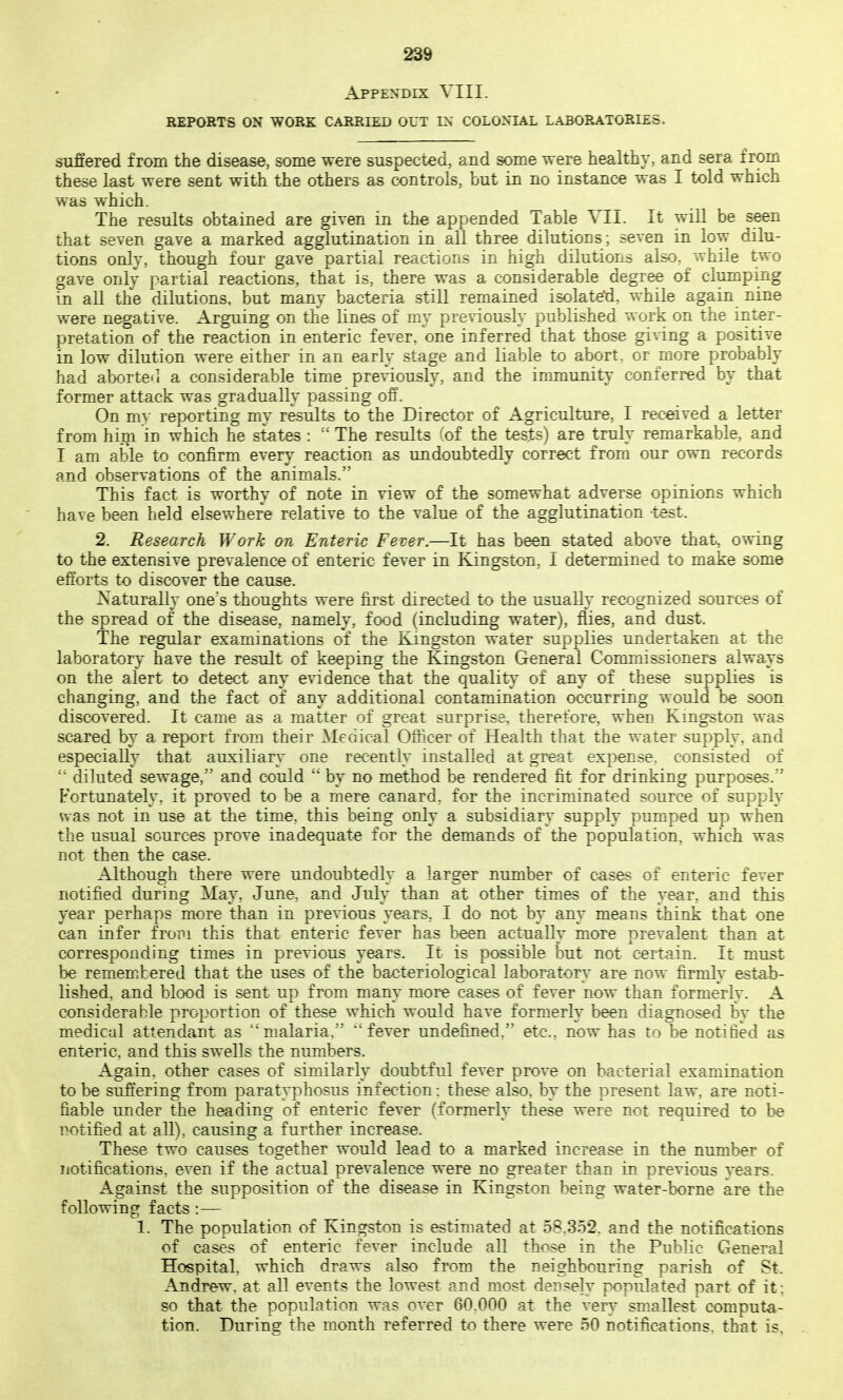 Appendix VIII. REPORTS ON WORK CARRIED OUT IN COLONIAL LABORATORIES. suffered from the disease, some were suspected, and some were healthy, and sera from these last were sent with the others as controls, but in no instance was I told which was which. The results obtained are given in the appended Table Vli. It will be seen that seven gave a marked agglutination in all three dilutions; seven in low dilu- tions only, though four gave partial reactions in hi^h dilutions also^ while two gave only partial reactions, that is, there was a considerable degree of clumping in all the dilutions, but many bacteria still remained isolated, while again nine were negative. Arguing on the lines of my previously published work on the inter- pretation of the reaction in enteric fever, one inferred that those giving a positive in low dilution were either in an early stage and liable to abort, or more probably had aborte*] a considerable time previously, and the inmiunity conferred by that former attack was gradually passing off. On my reporting my results to the Director of Agriculture, I received a letter from hiiji in which he stat^ : The results 'of the tests) are truly remarkable, and I am able to confirm every reaction as undoubtedly correct frora our own records and observations of the animals. This fact is worthy of note in view of the somewhat adverse opinions which have been held elsewhere relative to the value of the agglutination -test. 2. Research Work on Enteric Fever.—It has been stated above that, owing to the extensive prevalence of enteric fever in Kingston, I determined to make some efforts to discover the cause. Naturally one's thoughts were first directed to the usually recognized sources of the spread of the disease, namely, food (including water), flies, and dust. The regular examinations of the Kingston water supplies undertaken at the laboratory have the result of keeping the Kingston General Commissioners always on the alert to detect any evidence that the quality of any of these supplies is changing, and the fact of any additional contamination occurring would be soon discovered. It came as a matter of great surprise, therefore, when Kingston was scared by a report from their Medical Officer of Health that the water supply, and especially that auxiliary one recently installed at great expense, consisted of  diluted sewage, and could  by no method be rendered fit for drinking purposes.'' Fortunately, it proved to be a mere canard, for the incriminated source of supply was not in use at the time, this being only a subsidiary supply pumped up when the usual sources prove inadequate for the demands of the population, which was not then the case. Although there were undoubtedly a larger number of cases of enteric fever notified during May, June, and July than at other times of the year, and this year perhaps more than in previous years, I do not by any means think that one can infer from this that enteric fever has been actually more prevalent than at corresponding times in previous years. It is possible but not certain. It must be remem.bered that the uses of the bacteriological laboratory are now firmly estab- lished, and blood is sent up from many more cases of fever now than formerly. A considerable proportion of these which would have formerly been diagnosed by the medical attendant as malaria,  fever undefilned, etc., now has to be notitied as enteric, and this swells the numbers. Again, other cases of similarly doubtful fever prove on bacterial examination to be suffering from para typhosus infection: these also, by the present law, are noti- fiable under the heading of enteric fever (formerly these were not required to be notified at all), causing a further increase. These two causes together would lead to a marked increase in the number of notifications, even if the actual prevalence were no greater than in previous years. Against the supposition of the disease in Kingston being water-borne are the following facts :— 1. The population of Kingston is estimated at 58.352. and the notifications of cases of enteric fever include all those in the PiibHc General Hospital, which draws also from the neighbouring parish of St. Andrew, at all events the lowest and most densely populated part of it; so that the population was over 60.000 at the very smallest computa- tion. During the month referred to there were 50 notifications, that is.