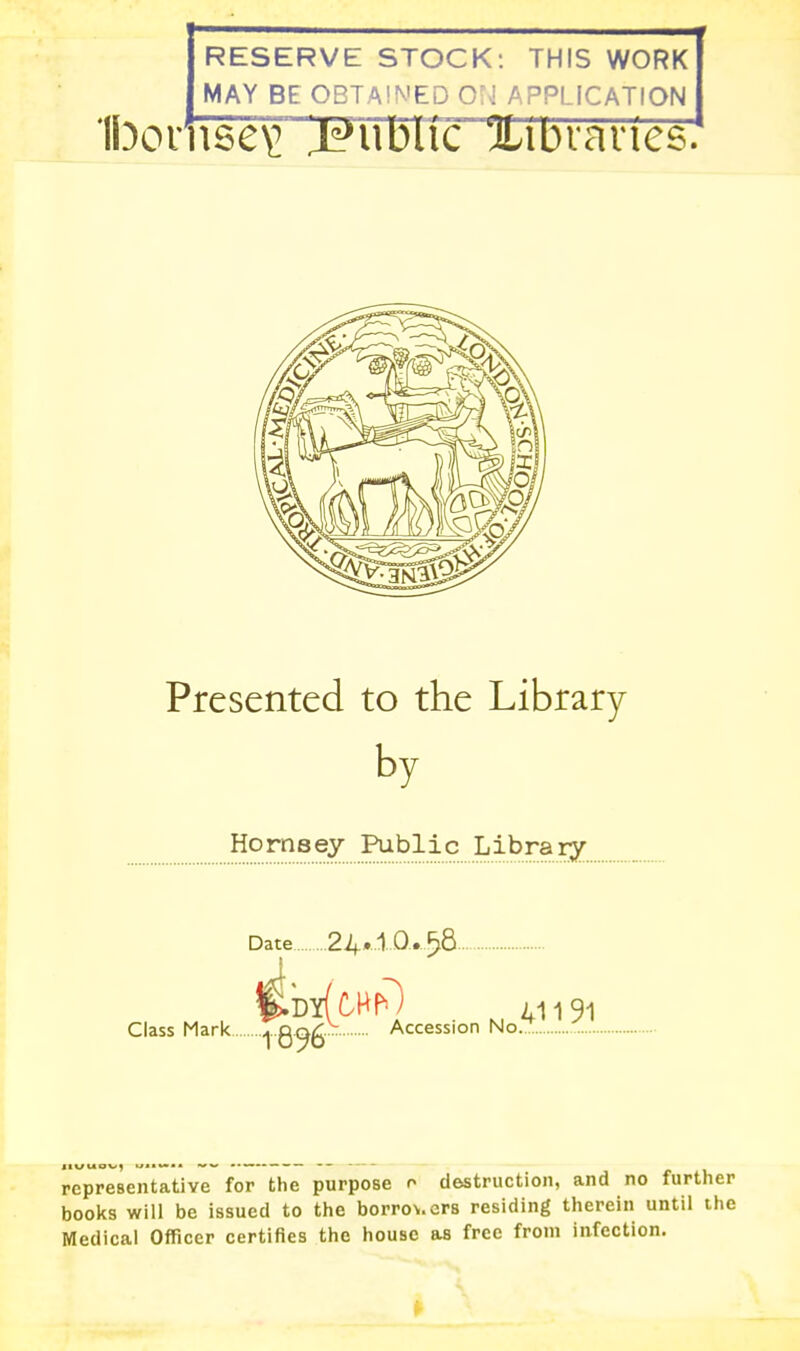 RESERVE STOCK: THIS WORK MAY BE OBTA!N'ED ON APPLICATION 1bovn6e\: j^uduc 'JLibvanes. Presented to the Library by Hornsey Public Library Date 24*1 0.518 i Class Mark -j Q^^- ^ Accession No 41191 representative for the purpose o destruction, and no further books will be issued to the borrow.crs residing therein until the Medical Officer certifies the house as free from infection.