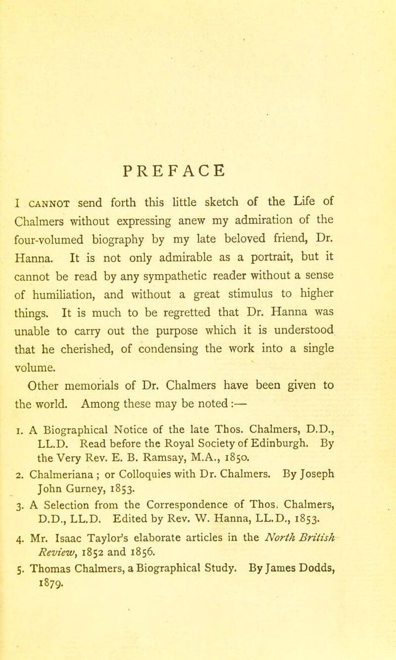 PREFACE I CANNOT send forth this little sketch of the Life of Chalmers without expressing anew my admiration of the four-volumed biography by my late beloved friend, Dr. Hanna. It is not only admirable as a portrait, but it cannot be read by any sympathetic reader without a sense of humiliation, and without a great stimulus to higher things. It is much to be regretted that Dr. Hanna was unable to carry out the purpose which it is understood that he cherished, of condensing the work into a single volume. Other memorials of Dr. Chalmers have been given to the world. Among these may be noted :— 1. A Biographical Notice of the late Thos. Chalmers, D.D., LL.D. Read before the Royal Society of Edinburgh. By the Very Rev. E. B. Ramsay, M.A., 1850. 2. Chalmeriana ; or Colloquies with Dr. Chalmers. By Joseph John Gurney, 1853. 3. A Selection from the Correspondence of Thos, Chalmers, D.D., LL.D. Edited by Rev. W. Hanna, LL.D., 1853. 4. Mr. Isaac Taylor's elaborate articles in the North British Review, 1852 and 1856. 5. Thomas Chalmers, a Biographical Study. By James Dodds, 1879.