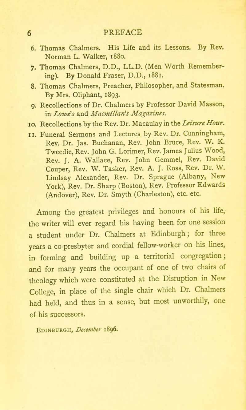 6. Thomas Chalmers. His Life and its Lessons. By Rev. Norman L. Walker, 1880. 7. Thomas Chalmers, D.D., LL.D. (Men Worth Remember- ing). By Donald Fraser, D.D., 1881. 8. Thomas Chalmers, Preacher, Philosopher, and Statesman. By Mrs. Oliphant, 1893. 9. Recollections of Dr. Chalmers by Professor David Masson, in Lowers and MacmillaTis Magazines. 10. Recollections by the Rev. Dr. Macaulay in the Leisure Hour. 11. Funeral Sermons and Lectures by Rev. Dr. Cunningham, Rev. Dr. Jas. Buchanan, Rev. John Bruce, Rev. W. K. Tweedie, Rev. John G. Lorimer, Rev. James Julius Wood, Rev. J. A. Wallace, Rev. John Gemmel, Rev. David Couper, Rev. W. Tasker, Rev. A. J. Ross, Rev. Dr. W. Lindsay Alexander, Rev. Dr. Sprague (Albany, New York), Rev. Dr. Sharp (Boston), Rev. Professor Edwards (Andover), Rev. Dr. Smyth (Charleston), etc. etc. Among the greatest privileges and honours of his life, the writer will ever regard his having been for one session a student under Dr. Chalmers at Edinburgh; for three years a co-presbyter and cordial fellow-worker on his lines, in forming and building up a territorial congregation; and for many years the occupant of one of two chairs of theology which were constituted at the Disruption in New College, in place of the single chair which Dr. Chalmers had held, and thus in a sense, but most unworthily, one of his successors. Edinburgh, Decembej- 1896.