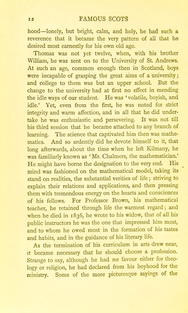 hood—lonely, but bright, calm, and holy, he had such a reverence that it became the very pattern of all that he desired most earnestly for his own old age. Thomas was not yet twelve, when, with his brother William, he was sent on to the University of St. Andrews. At such an age, common enough then in Scotland, boys were incapable of grasping the great aims of a university; and college to them was but an upper school. But the change to the university had at first no eflfect in mending the idle ways of our student. He was ' volatile, boyish, and idle.' Yet, even from the first, he was noted for strict integrity and warm afifection, and in all that he did under- take he was enthusiastic and persevering. It was not till his third session that he became attached to any branch of learning. The science that captivated him then was mathe- matics. And so ardently did he devote himself to it, that long afterwards, about the time when he left Kilmany, he was familiarly known as ' Mr. Chalmers, the mathematician.' He might have borne the designation to the very end. His mind was fashioned on the mathematical model, taking its stand on realities, the substantial verities of life; striving to explain their relations and applications, and then pressing them with tremendous energy on the hearts and consciences of his fellows. For Professor Brown, his mathematical teacher, he retained through Hfe the warmest regard; and when he died in 1836, he wrote to his widow, that of all his public instructors he was the one that impressed him most, and to whom he owed most in the formation of his tastes and habits, and in the guidance of his Hterary life. As the termination of his curriculum in arts drew near, It became necessary that he should choose a profession. Strange to say, although he had no favour either for theo- logy or religion, he had declared from his boyhood for the ministry. Some of the more picturesque sayings of the