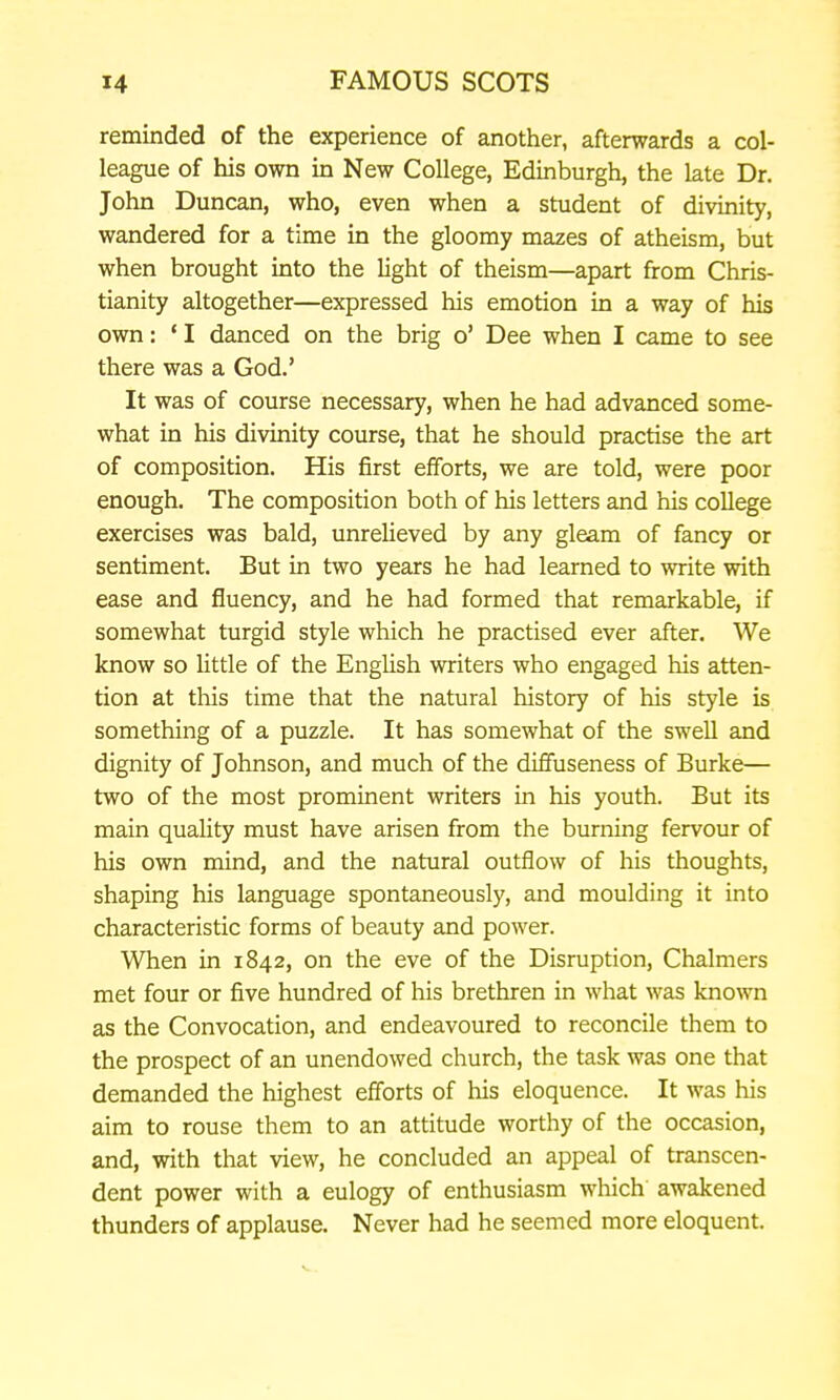 remmded of the experience of another, afterwards a col- league of his own in New College, Edinburgh, the late Dr. John Duncan, who, even when a student of divinity, wandered for a time in the gloomy mazes of atheism, but when brought into the light of theism—apart from Chris- tianity altogether—expressed his emotion in a way of his own: ' I danced on the brig o' Dee when I came to see there was a God.' It was of course necessary, when he had advanced some- what in his divinity course, that he should practise the art of composition. His first efforts, we are told, were poor enough. The composition both of his letters and his coUege exercises was bald, unrelieved by any gleam of fancy or sentiment. But in two years he had learned to write with ease and fluency, and he had formed that remarkable, if somewhat turgid style which he practised ever after. We know so little of the English writers who engaged his atten- tion at tliis time that the natural history of his style is something of a puzzle. It has somewhat of the swell and dignity of Johnson, and much of the diffuseness of Burke— two of the most prominent writers in his youth. But its main quality must have arisen from the burning fervour of his own mind, and the natural outflow of his thoughts, shaping his language spontaneously, and moulding it into characteristic forms of beauty and power. When in 1842, on the eve of the Disruption, Chalmers met four or five hundred of his brethren in what was known as the Convocation, and endeavoured to reconcile them to the prospect of an unendowed church, the task was one that demanded the highest efforts of his eloquence. It was his aim to rouse them to an attitude worthy of the occasion, and, with that view, he concluded an appeal of transcen- dent power with a eulogy of enthusiasm which awakened thunders of applause. Never had he seemed more eloquent.