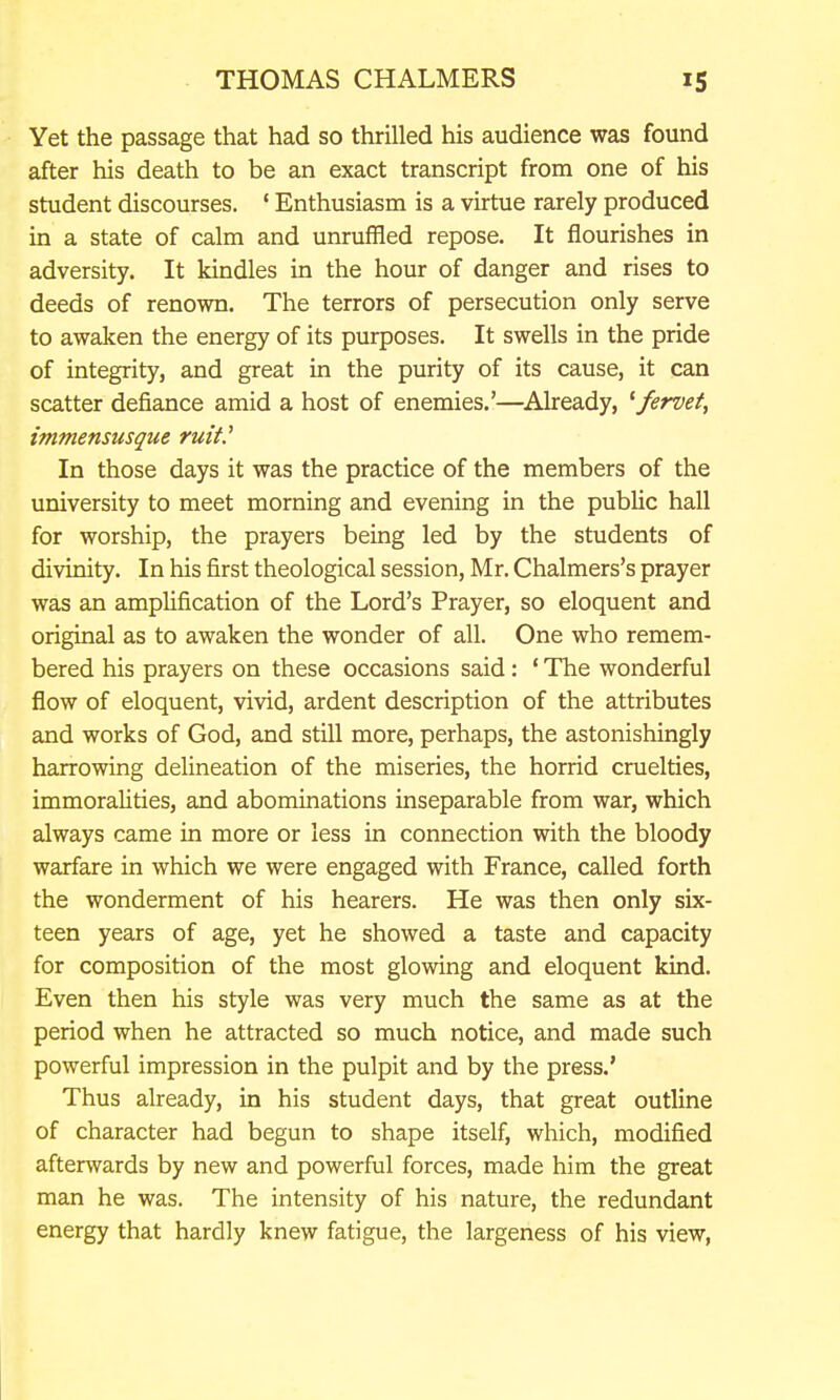 Yet the passage that had so thrilled his audience was found after his death to be an exact transcript from one of his student discourses. ' Enthusiasm is a virtue rarely produced in a state of calm and unruffled repose. It flourishes in adversity. It kindles in the hour of danger and rises to deeds of renown. The terrors of persecution only serve to awaken the energy of its purposes. It swells in the pride of integrity, and great in the purity of its cause, it can scatter defiance amid a host of enemies.'—^Already, ^fervet, immensusque ruif In those days it was the practice of the members of the university to meet morning and evening in the public hall for worship, the prayers being led by the students of divinity. In his first theological session, Mr. Chalmers's prayer was an amphfication of the Lord's Prayer, so eloquent and original as to awaken the wonder of all. One who remem- bered his prayers on these occasions said: ' The wonderful flow of eloquent, vivid, ardent description of the attributes and works of God, and still more, perhaps, the astonishingly harrowing delineation of the miseries, the horrid cruelties, immoraUties, and abominations inseparable from war, which always came in more or less in connection with the bloody warfare in which we were engaged with France, called forth the wonderment of his hearers. He was then only six- teen years of age, yet he showed a taste and capacity for composition of the most glowing and eloquent kind. Even then his style was very much the same as at the period when he attracted so much notice, and made such powerful impression in the pulpit and by the press.' Thus already, in his student days, that great outline of character had begun to shape itself, which, modified aftenvards by new and powerful forces, made hira the great man he was. The intensity of his nature, the redundant energy that hardly knew fatigue, the largeness of his view,