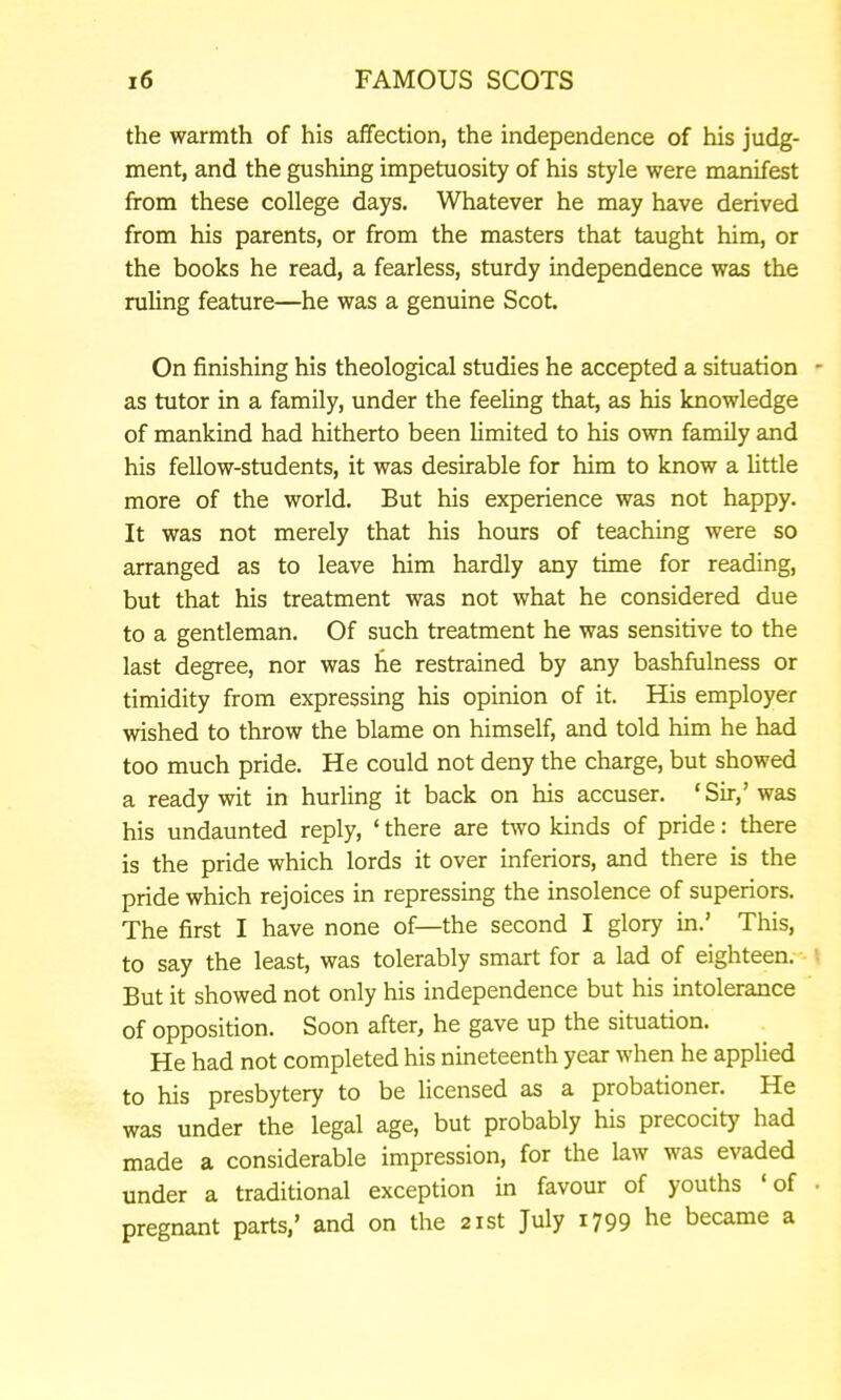 the warmth of his affection, the independence of his judg- ment, and the gushing impetuosity of his style were manifest from these college days. Whatever he may have derived from his parents, or from the masters that taught him, or the books he read, a fearless, sturdy independence was the ruling feature—he was a genuine Scot. On finishing his theological studies he accepted a situation - as tutor in a family, under the feeling that, as his knowledge of mankind had hitherto been Umited to his own family and his fellow-students, it was desirable for him to know a Uttle more of the world. But his experience was not happy. It was not merely that his hours of teaching were so arranged as to leave him hardly any time for reading, but that his treatment was not what he considered due to a gentleman. Of such treatment he was sensitive to the last degree, nor was he restrained by any bashfulness or timidity from expressing his opinion of it. His employer wished to throw the blame on himself, and told him he had too much pride. He could not deny the charge, but showed a ready wit in hurling it back on his accuser. 'Sir,' was his undaunted reply, ' there are two kinds of pride: there is the pride which lords it over inferiors, and there is the pride which rejoices in repressing the insolence of superiors. The first I have none of—the second I glory in.' This, to say the least, was tolerably smart for a lad of eighteen.-- \ But it showed not only his independence but his intolerance of opposition. Soon after, he gave up the situation. He had not completed his nineteenth year when he applied to his presbytery to be licensed as a probationer. He was under the legal age, but probably his precocity had made a considerable impression, for the law was evaded under a traditional exception in favour of youths 'of • pregnant parts,' and on the 21st July i799 he became a