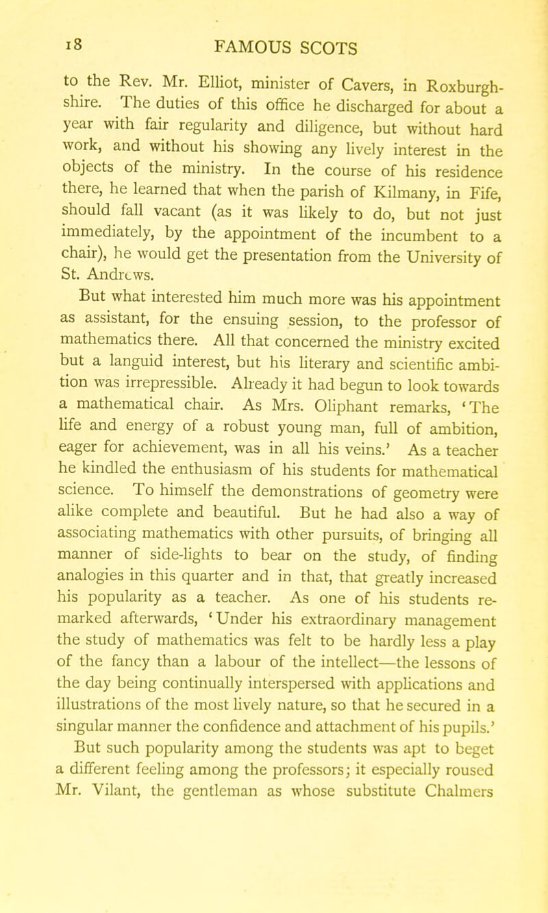 to the Rev. Mr. Elliot, minister of Cavers, in Roxburgh- shire. The duties of this office he discharged for about a year with fair regularity and diligence, but without hard work, and without his showing any lively interest in the objects of the ministry. In the course of his residence there, he learned that when the parish of Kilmany, in Fife, should fall vacant (as it was likely to do, but not just immediately, by the appointment of the incumbent to a chair), he would get the presentation from the University of St. Andrews. But what interested him much more was his appointment as assistant, for the ensuing session, to the professor of mathematics there. All that concerned the ministry excited but a languid interest, but his hterary and scientific ambi- tion was irrepressible. Already it had begun to look towards a mathematical chair. As Mrs. Oliphant remarks, 'The Hfe and energy of a robust young man, full of ambition, eager for achievement, was in all his veins.' As a teacher he kindled the enthusiasm of his students for mathematical science. To himself the demonstrations of geometry were aHke complete and beautiful. But he had also a way of associating mathematics with other pursuits, of bringing all manner of side-lights to bear on the study, of finding analogies in this quarter and in that, that greatly increased his popularity as a teacher. As one of his students re- marked afterwards, 'Under his extraordinary management the study of mathematics was felt to be hardly less a play of the fancy than a labour of the intellect—the lessons of the day being continually interspersed with applications and illustrations of the most lively nature, so that he secured in a singular manner the confidence and attachment of his pupils.' But such popularity among the students was apt to beget a different feeling among the professors; it especially roused Mr. Vilant, the gentleman as whose substitute Chalmers