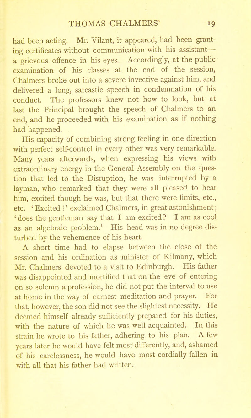 had been acting. Mr. Vilant, it appeared, had been grant- ing certificates without communication with his assistant— a grievous offence in his eyes. Accordingly, at the public examination of his classes at the end of the session, Chalmers broke out into a severe invective against him, and delivered a long, sarcastic speech in condemnation of his conduct. The professors knew not how to look, but at last the Principal brought the speech of Chalmers to an end, and he proceeded with his examination as if nothing had happened. His capacity of combining strong feeling in one direction with perfect self-control in every other was very remarkable. Many years afterwards, when expressing his views with extraordinary energy in the General Assembly on the ques- tion that led to the Disruption, he was interrupted by a layman, who remarked that they were all pleased to hear him, excited though he was, but that there were limits, etc., etc. ' Excited !' exclaimed Chalmers, in great astonishment; ' does the gentleman say that I am excited ? I am as cool as an algebraic problem.' His head was in no degree dis- turbed by the vehemence of his heart. A short time had to elapse between the close of the session and his ordination as minister of Kilmany, which Mr. Chalmers devoted to a visit to Edinburgh. His father was disappointed and mortified that on the eve of entering on so solemn a profession, he did not put the interval to use at home in the way of earnest meditation and prayer. For that, however, the son did not see the slightest necessity. He deemed himself already sufficiently prepared for his duties, with the nature of which he was well acquainted. In this strain he wrote to his father, adhering to his plan. A few years later he would have felt most differently, and, ashamed of his carelessness, he would have most cordially fallen in with all that his father had written.