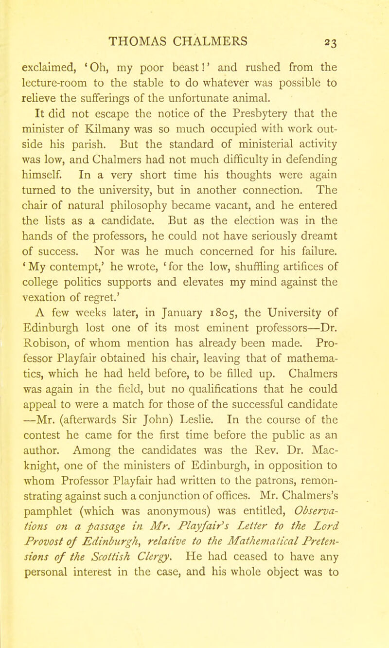 exclaimed, ' Oh, my poor beast!' and rushed from the lecture-room to the stable to do whatever was possible to relieve the sufferings of the unfortunate animal. It did not escape the notice of the Presbytery that the minister of Kilmany was so much occupied with work out- side his parish. But the standard of ministerial activity was low, and Chalmers had not much difficulty in defending himself In a very short time his thoughts were again turned to the university, but in another connection. The chair of natural philosophy became vacant, and he entered the lists as a candidate. But as the election was in the hands of the professors, he could not have seriously dreamt of success. Nor was he much concerned for his failure. ' My contempt,' he wrote, ' for the low, shuffling artifices of college politics supports and elevates my mind against the vexation of regret.' A few weeks later, in January 1805, the University of Edinburgh lost one of its most eminent professors—Dr. Robison, of whom mention has already been made. Pro- fessor Playfair obtained his chair, leaving that of mathema- tics, which he had held before, to be filled up. Chalmers was again in the field, but no qualifications that he could appeal to were a match for those of the successful candidate —Mr. (afterwards Sir John) Leslie. In the course of the contest he came for the first time before the public as an author. Among the candidates was the Rev. Dr. Mac- knight, one of the ministers of Edinburgh, in opposition to whom Professor Playfair had written to the patrons, remon- strating against such a conjunction of offices. Mr. Chalmers's pamphlet (which was anonymous) was entitled. Observa- tions on a passage in Mr. Flayfair's Letter to the Lord Provost of Edinburgh, relative to the Mathematical Pretcfi- sions of the Scottish Clergy. He had ceased to have any personal interest in the case, and his whole object was to