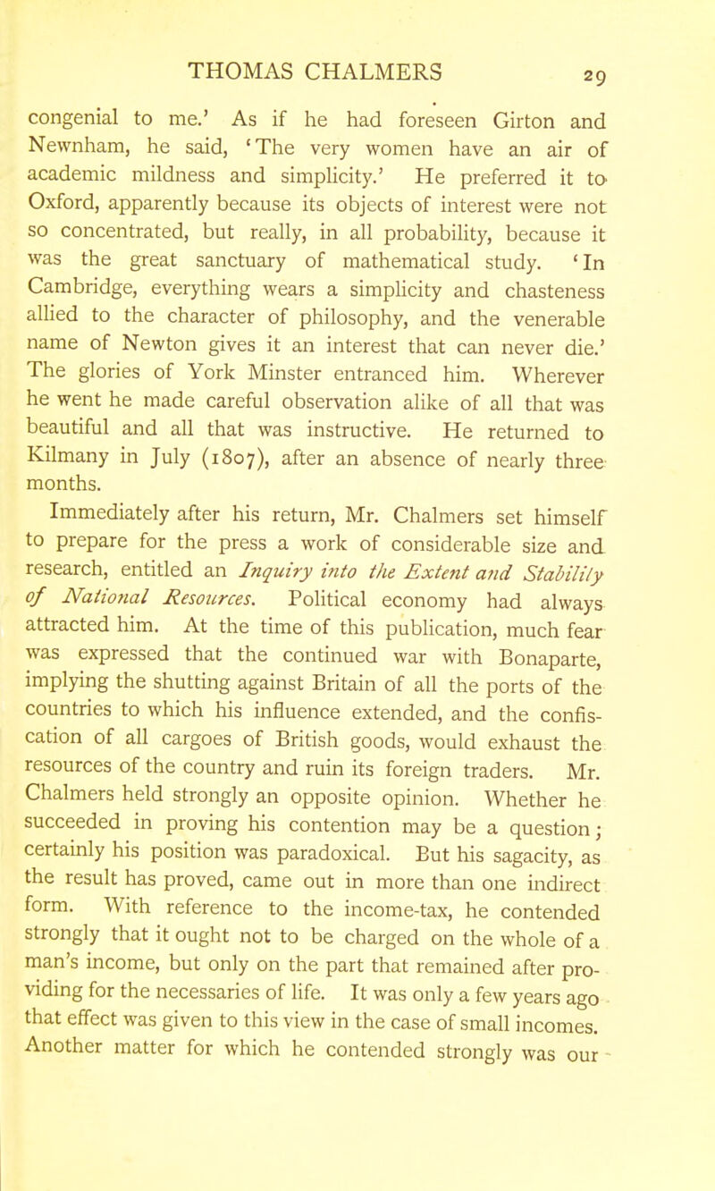 congenial to me.' As if he had foreseen Girton and Newnham, he said, 'The very women have an air of academic mildness and simplicity.' He preferred it to Oxford, apparently because its objects of interest were not so concentrated, but really, in all probability, because it was the great sanctuary of mathematical study. 'In Cambridge, everything wears a simpUcity and chasteness alhed to the character of philosophy, and the venerable name of Newton gives it an interest that can never die.' The glories of York Minster entranced him. Wherever he went he made careful observation alike of all that was beautiful and all that was instructive. He returned to Kilmany in July (1807), after an absence of nearly three months. Immediately after his return, Mr. Chalmers set himself to prepare for the press a work of considerable size and research, entitled an Inquiry into the Extent a?id Stability of Natio7ial Resources. Political economy had always attracted him. At the time of this publication, much fear was expressed that the continued war with Bonaparte, implying the shutting against Britain of all the ports of the countries to which his influence extended, and the confis- cation of all cargoes of British goods, would exhaust the resources of the country and ruin its foreign traders. Mr. Chalmers held strongly an opposite opinion. Whether he succeeded in proving his contention may be a question; certainly his position was paradoxical. But his sagacity, as the result has proved, came out in more than one indirect form. With reference to the income-tax, he contended strongly that it ought not to be charged on the whole of a man's income, but only on the part that remained after pro- viding for the necessaries of life. It was only a few years ago that effect was given to this view in the case of small incomes. Another matter for which he contended strongly was our ■