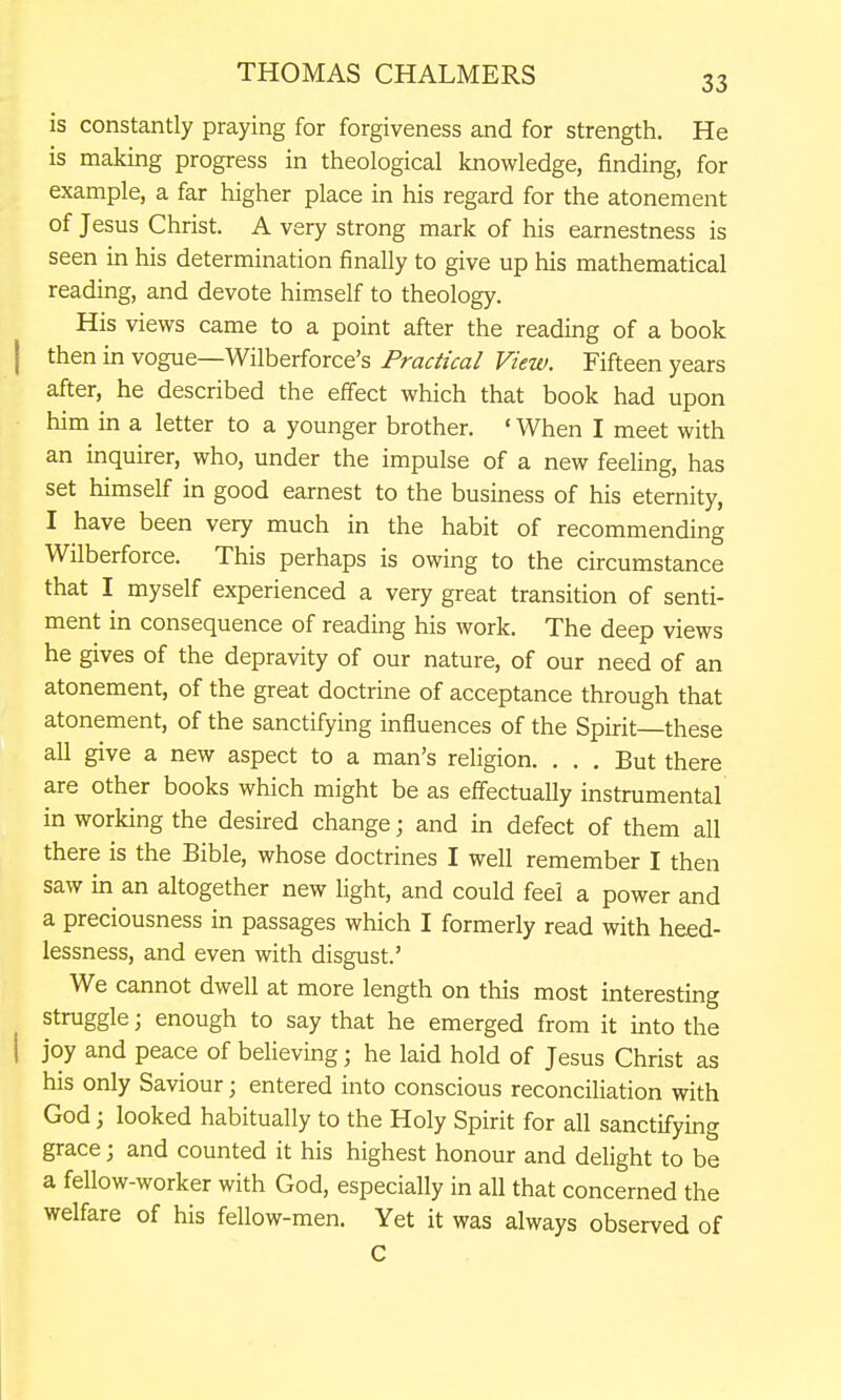is constantly praying for forgiveness and for strength. He is making progress in theological knowledge, finding, for example, a far higher place in his regard for the atonement of Jesus Christ. A very strong mark of his earnestness is seen in his determination finally to give up his mathematical reading, and devote himself to theology. His views came to a point after the reading of a book I then in vogue—Wilberforce's Practical View. Fifteen years after, he described the effect which that book had upon him in a letter to a younger brother. • When I meet with an inquirer, who, under the impulse of a new feeling, has set himself in good earnest to the business of his eternity, I have been very much in the habit of recommending Wilberforce. This perhaps is owing to the circumstance that I myself experienced a very great transition of senti- ment in consequence of reading his work. The deep views he gives of the depravity of our nature, of our need of an atonement, of the great doctrine of acceptance through that atonement, of the sanctifying influences of the Spirit these all give a new aspect to a man's religion. . . . But there are other books which might be as effectually instrumental in working the desired change; and in defect of them all there is the Bible, whose doctrines I well remember I then saw in an altogether new Ught, and could feel a power and a preciousness in passages which I formerly read with heed- lessness, and even with disgust.' We cannot dwell at more length on this most interesting struggle \ enough to say that he emerged from it into the I joy and peace of beheving; he laid hold of Jesus Christ as his only Saviour; entered into conscious reconciliation with God 3 looked habitually to the Holy Spirit for all sanctifying grace; and counted it his highest honour and delight to be a fellow-worker with God, especially in all that concerned the welfare of his fellow-men. Yet it was always observed of C