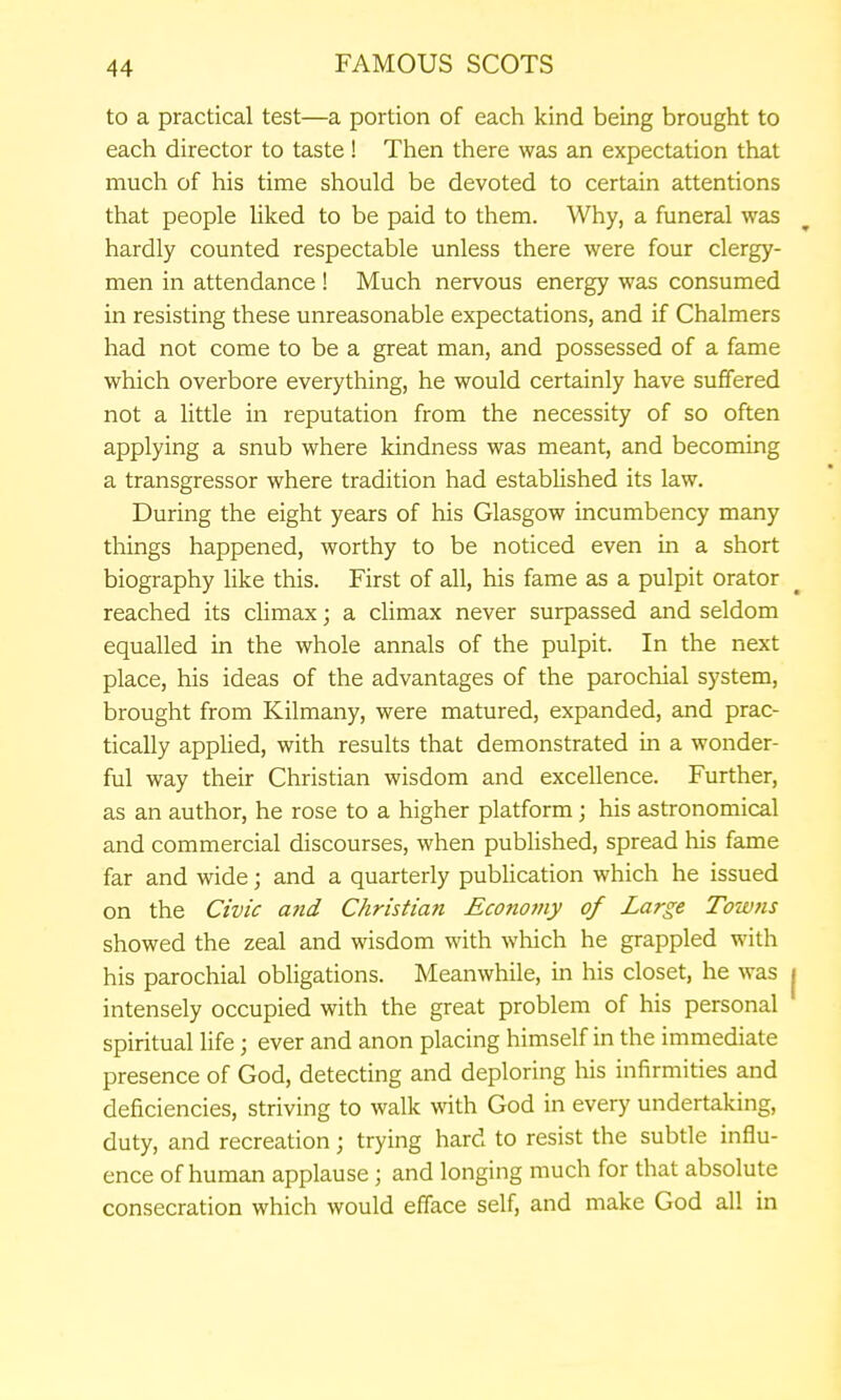 to a practical test—a portion of each kind being brought to each director to taste! Then there was an expectation that much of his time should be devoted to certain attentions that people liked to be paid to them. Why, a funeral was hardly counted respectable unless there were four clergy- men in attendance ! Much nervous energy was consumed in resisting these unreasonable expectations, and if Chalmers had not come to be a great man, and possessed of a fame which overbore everything, he would certainly have suffered not a little in reputation from the necessity of so often applying a snub where kindness was meant, and becoming a transgressor where tradition had established its law. During the eight years of his Glasgow incumbency many things happened, worthy to be noticed even in a short biography like this. First of all, his fame as a pulpit orator reached its climax; a climax never surpassed and seldom equalled in the whole annals of the pulpit. In the next place, his ideas of the advantages of the parochial system, brought from Kilmany, were matured, expanded, and prac- tically applied, with results that demonstrated in a wonder- ful way their Christian wisdom and excellence. Further, as an author, he rose to a higher platform; his astronomical and commercial discourses, when published, spread his fame far and wide; and a quarterly publication which he issued on the Civic attd Christian Economy of Large Towns showed the zeal and wisdom with which he grappled with his parochial obligations. Meanwhile, in his closet, he was j intensely occupied with the great problem of his personal spiritual Hfe; ever and anon placing himself in the immediate presence of God, detecting and deploring his infirmities and deficiencies, striving to walk with God in every undertaking, duty, and recreation; trying hard to resist the subtle influ- ence of human applause; and longing much for that absolute consecration which would efface self, and make God all in