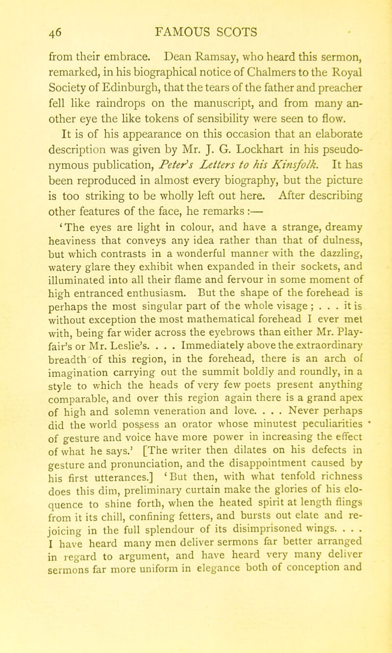 from their embrace. Dean Ramsay, who heard this sermon, remarked, in his biographical notice of Chalmers to the Royal Society of Edinburgh, that the tears of the father and preacher fell like ramdrops on the manuscript, and from many an- other eye the Uke tokens of sensibility were seen to flow. It is of his appearance on this occasion that an elaborate description was given by Mr. J. G. Lockhart in his pseudo- nymous publication, Peter's Letters to his Kvtsfo/k. It has been reproduced in almost every biography, but the picture is too striking to be wholly left out here. After describing other features of the face, he remarks :— 'The eyes are light in colour, and have a strange, dreamy heaviness that conveys any idea rather than that of dulness, but which contrasts in a wonderful manner with the dazzling, watery glare they exhibit when expanded in their sockets, and illuminated into all their flame and fervour in some moment of high entranced enthusiasm. But the shape of the forehead is perhaps the most singular part of the whole visage ; ... it is without exception the most mathematical forehead I ever met with, being far wider across the eyebrows than either Mr. Play- fair's or Mr. Leslie's. . . . Immediately above the extraordinary breadth of this region, in the forehead, there is an arch of imagination carrying out the summit boldly and roundly, in a style to which the heads of very few poets present anything comparable, and over this region again there is a grand apex of high and solemn veneration and love. . . . Never perhaps did the world possess an orator whose minutest peculiarities ' of gesture and voice have more power in increasing the effect of what he says.' [The writer then dilates on his defects in gesture and pronunciation, and the disappointment caused by his first utterances.] ' But then, with what tenfold richness does this dim, preliminary curtain make the glories of his elo- quence to shine forth, when the heated spirit at length flings from it its chill, confining fetters, and bursts out elate and re- joicing in the full splendour of its disimprisoned wings. . . . I have heard many men deliver sermons far better arranged in regard to argument, and have heard very many deliver sermons far more uniform in elegance both of conception and