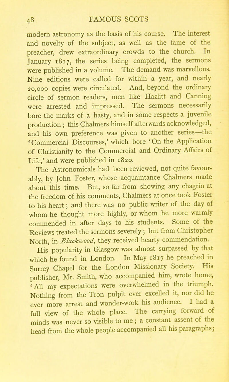 modern astronomy as the basis of his course. The interest and novelty of the subject, as well as the fame of the preacher, drew extraordinary crowds to the church. In January 1817, the series being completed, the sermons were published in a volume. The demand was marvellous. Nine editions were called for within a year, and nearly 20,000 copies were circulated. And, beyond the ordinary circle of sermon readers, men like Hazlitt and Canning were arrested and impressed. The sermons necessarily bore the marks of a hasty, and in some respects a juvenile production; this Chalmers himself afterwards acknowledged, and his own preference was given to another series—the ' Commercial Discourses,' which bore ' On the Application of Christianity to the Commercial and Ordinary Affairs of Life,' and were pubUshed in 1820. The Astronomicals had been reviewed, not quite favour- ably, by John Foster, whose acquaintance Chalmers made about this time. But, so far from showing any chagrin at the freedom of his comments, Chalmers at once took Foster to his heart; and there was no public writer of the day of whom he thought more highly, or whom he more warmly commended in after days to his students. Some of the Reviews treated the sermons severely; but from Christopher North, in Blackwood, they received hearty commendation. His popularity in Glasgow was almost surpassed by that which he found in London. In May 18x7 he preached in Surrey Chapel for the London Missionary Society. His publisher, Mr. Smith, who accompanied him, wrote home, •All my expectations were overwhelmed in the triumph. Nothing from the Tron pulpit ever excelled it, nor did he ever more arrest and wonder-work his audience. I had a full view of the whole place. The carrying for^vard of minds was never so visible to me; a constant assent of the head from the whole people accompanied all his paragraphs;