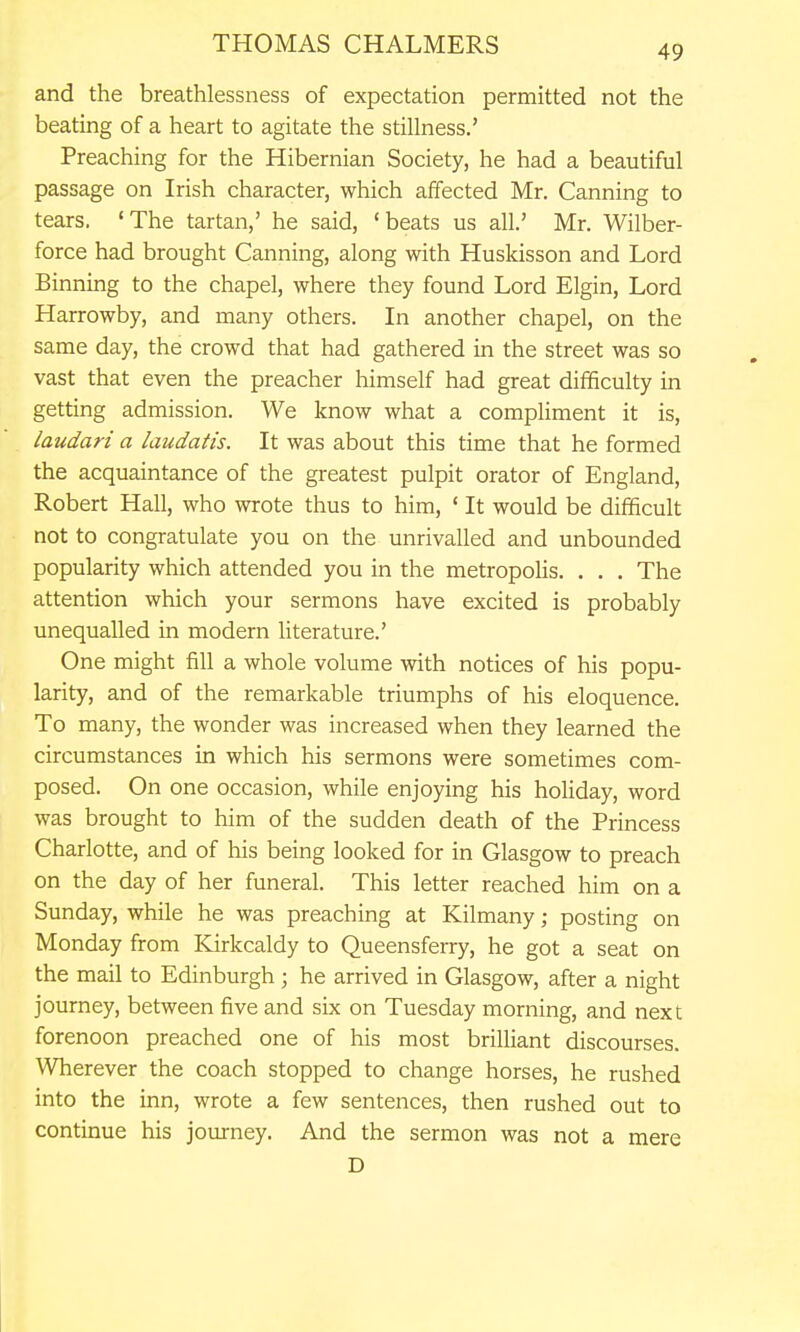 and the breathlessness of expectation permitted not the beating of a heart to agitate the stillness.' Preaching for the Hibernian Society, he had a beautiful passage on Irish character, which affected Mr. Canning to tears. 'The tartan,' he said, 'beats us all.' Mr, Wilber- force had brought Canning, along with Huskisson and Lord Binning to the chapel, where they found Lord Elgin, Lord Harrowby, and many others. In another chapel, on the same day, the crowd that had gathered in the street was so vast that even the preacher himself had great difficulty in getting admission. We know what a compHment it is, laudari a laudatis. It was about this time that he formed the acquaintance of the greatest pulpit orator of England, Robert Hall, who wrote thus to him, ' It would be difficult not to congratulate you on the unrivalled and unbounded popularity which attended you in the metropoHs. . . . The attention which your sermons have excited is probably unequalled in modern literature.' One might fill a whole volume with notices of his popu- larity, and of the remarkable triumphs of his eloquence. To many, the wonder was increased when they learned the circumstances in which his sermons were sometimes com- posed. On one occasion, while enjoying his holiday, word was brought to him of the sudden death of the Princess Charlotte, and of his being looked for in Glasgow to preach on the day of her funeral. This letter reached him on a Sunday, while he was preaching at Kilmany; posting on Monday from Kirkcaldy to Queensferry, he got a seat on the mail to Edinburgh; he arrived in Glasgow, after a night journey, between five and six on Tuesday morning, and next forenoon preached one of his most brilliant discourses. Wherever the coach stopped to change horses, he rushed into the inn, wrote a few sentences, then rushed out to continue his journey. And the sermon was not a mere D