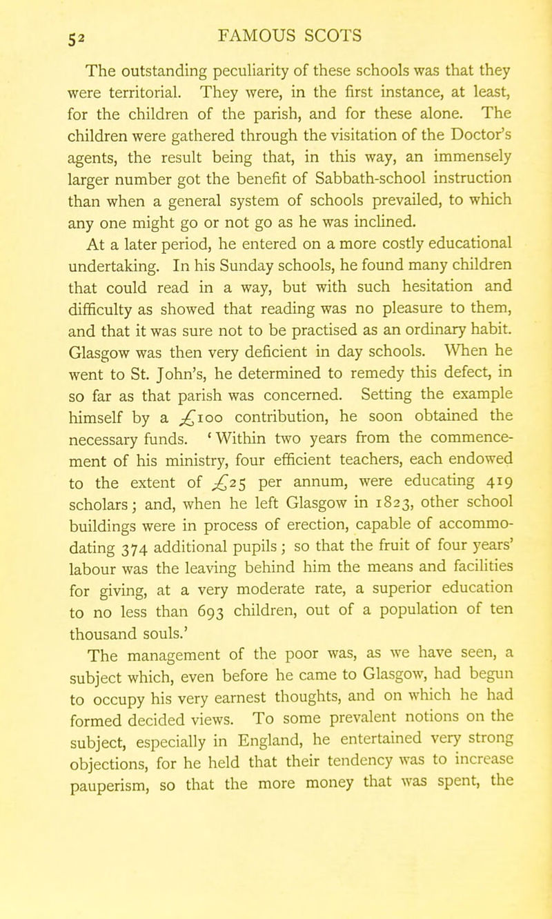 The outstanding peculiarity of these schools was that they were territorial. They were, in the first instance, at least, for the children of the parish, and for these alone. The children were gathered through the visitation of the Doctor's agents, the result being that, in this way, an immensely larger number got the benefit of Sabbath-school instruction than when a general system of schools prevailed, to which any one might go or not go as he was inclined. At a later period, he entered on a more costly educational undertaking. In his Sunday schools, he found many children that could read in a way, but with such hesitation and difficulty as showed that reading was no pleasure to them, and that it was sure not to be practised as an ordinary habit. Glasgow was then very deficient in day schools. When he went to St. John's, he determined to remedy this defect, in so far as that parish was concerned. Setting the example himself by a ^^loo contribution, he soon obtained the necessary funds. ' Within two years firom the commence- ment of his ministry, four efficient teachers, each endowed to the extent of per annum, were educating 419 scholars; and, when he left Glasgow in 1823, other school buildings were in process of erection, capable of accommo- dating 374 additional pupils; so that the fruit of four years' labour was the leaving behind him the means and facilities for giving, at a very moderate rate, a superior education to no less than 693 children, out of a population of ten thousand souls.' The management of the poor was, as we have seen, a subject which, even before he came to Glasgow, had begun to occupy his very earnest thoughts, and on which he had formed decided views. To some prevalent notions on the subject, especially in England, he entertained very strong objections, for he held that their tendency was to increase pauperism, so that the more money that was spent, the