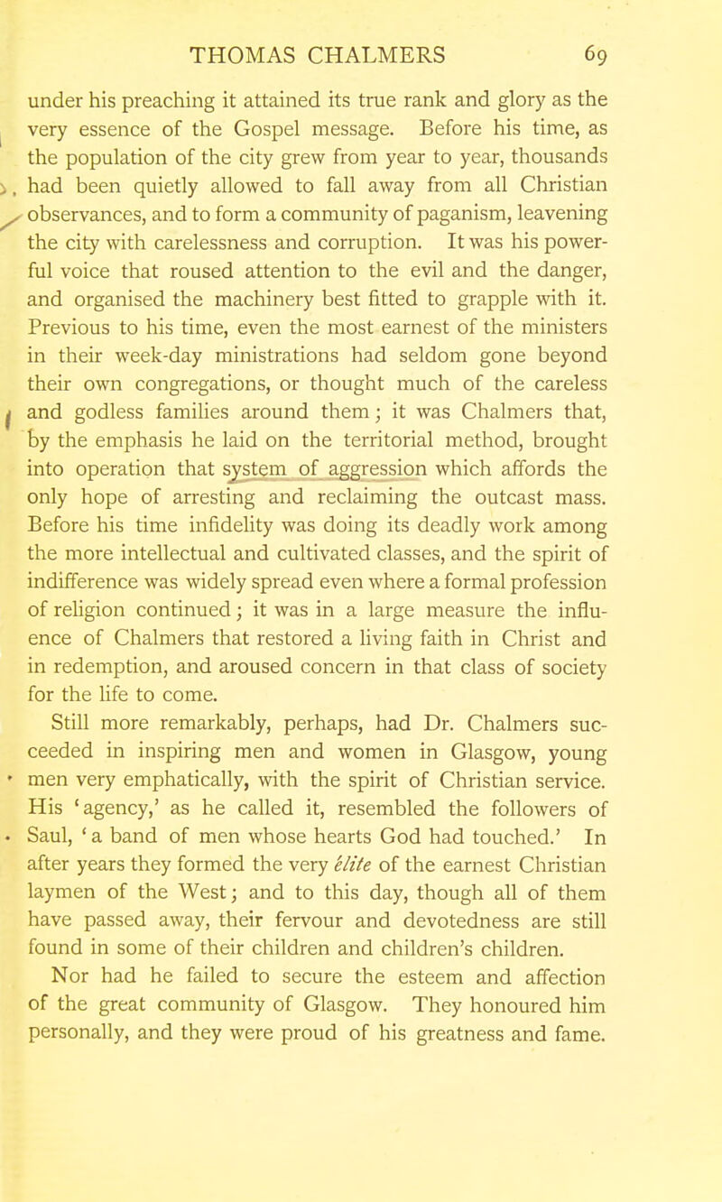 under his preaching it attained its true rank and glory as the very essence of the Gospel message. Before his time, as the population of the city grew from year to year, thousands i, had been quietly allowed to fall away from all Christian ^ observances, and to form a community of paganism, leavening the city with carelessness and corruption. It was his power- ful voice that roused attention to the evil and the danger, and organised the machinery best fitted to grapple with it. Previous to his time, even the most earnest of the ministers in their week-day ministrations had seldom gone beyond their own congregations, or thought much of the careless ^ and godless families around them; it was Chalmers that, by the emphasis he laid on the territorial method, brought into operation that s^tem of aggression which affords the only hope of arresting and reclaiming the outcast mass. Before his time infidelity was doing its deadly work among the more intellectual and cultivated classes, and the spirit of indifference was widely spread even where a formal profession of religion continued; it was in a large measure the influ- ence of Chalmers that restored a fiving faith in Christ and in redemption, and aroused concern in that class of society for the Hfe to come. Still more remarkably, perhaps, had Dr. Chalmers suc- ceeded in inspiring men and women in Glasgow, young ' men very emphatically, with the spirit of Christian service. His 'agency,' as he called it, resembled the followers of • Saul, 'a band of men whose hearts God had touched.' In after years they formed the very elite of the earnest Christian laymen of the West; and to this day, though all of them have passed away, their fervour and devotedness are still found in some of their children and children's children. Nor had he failed to secure the esteem and affection of the great community of Glasgow. They honoured him personally, and they were proud of his greatness and fame.
