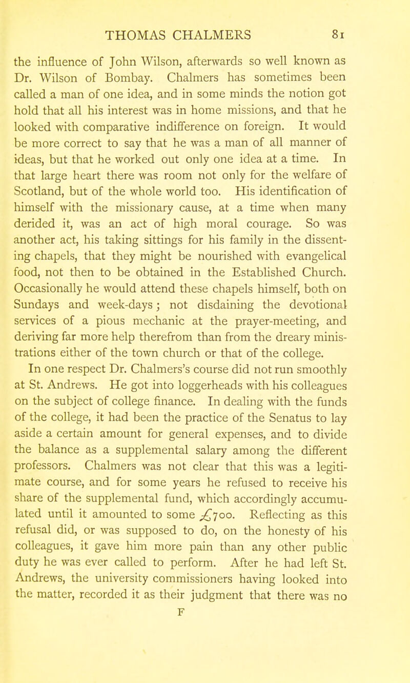 the influence of John Wilson, afterwards so well known as Dr. Wilson of Bombay. Chalmers has sometimes been called a man of one idea, and in some minds the notion got hold that all his interest was in home missions, and that he looked with comparative indifference on foreign. It would be more correct to say that he was a man of all manner of ideas, but that he worked out only one idea at a time. In that large heart there was room not only for the welfare of Scotland, but of the whole world too. His identification of himself with the missionary cause, at a time when many derided it, was an act of high moral courage. So was another act, his taking sittings for his family in the dissent- ing chapels, that they might be nourished with evangelical food, not then to be obtained in the Established Church. Occasionally he would attend these chapels himself, both on Sundays and week-days; not disdaining the devotional services of a pious mechanic at the prayer-meeting, and deriving far more help therefrom than from the dreary minis- trations either of the town church or that of the college. In one respect Dr. Chalmers's course did not run smoothly at St. Andrews. He got into loggerheads with his colleagues on the subject of college finance. In dealing with the funds of the college, it had been the practice of the Senatus to lay aside a certain amount for general expenses, and to divide the balance as a supplemental salary among the different professors. Chalmers was not clear that this was a legiti- mate course, and for some years he refused to receive his share of the supplemental fund, which accordingly accumu- lated until it amounted to some £,Too. Reflecting as this refusal did, or was supposed to do, on the honesty of his colleagues, it gave him more pain than any other public duty he was ever called to perform. After he had left St. Andrews, the university commissioners having looked into the matter, recorded it as their judgment that there was no F