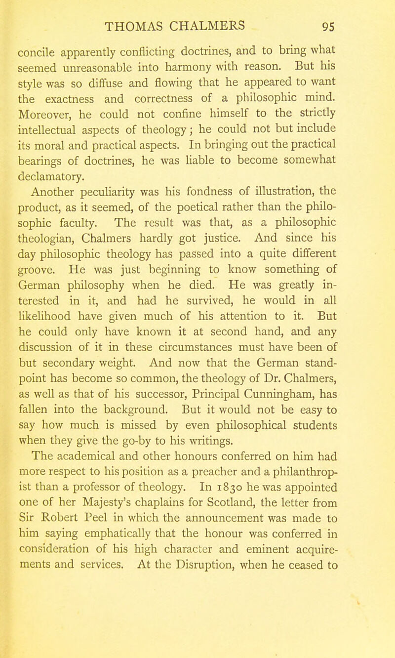 concile apparently conflicting doctrines, and to bring what seemed unreasonable into harmony with reason. But his style was so diffuse and flowing that he appeared to want the exactness and correctness of a philosophic mind. Moreover, he could not confine himself to the strictly intellectual aspects of theology; he could not but include its moral and practical aspects. In bringing out the practical bearings of doctrines, he was liable to become somewhat declamatory. Another pecuUarity was his fondness of illustration, the product, as it seemed, of the poetical rather than the philo- sophic faculty. The result was that, as a philosophic theologian, Chalmers hardly got justice. And since his day philosophic theology has passed into a quite different groove. He was just beginning to know something of German philosophy when he died. He was greatly in- terested in it, and had he survived, he would in all likeUhood have given much of his attention to it. But he could only have known it at second hand, and any discussion of it in these circumstances must have been of but secondary weight. And now that the German stand- point has become so common, the theology of Dr. Chalmers, as well as that of his successor, Principal Cunningham, has fallen into the background. But it would not be easy to say how much is missed by even philosophical students when they give the go-by to his writings. The academical and other honours conferred on him had more respect to his position as a preacher and a philanthrop- ist than a professor of theology. In 1830 he was appointed one of her Majesty's chaplains for Scotland, the letter from Sir Robert Peel in which the announcement was made to him saying emphatically that the honour was conferred in consideration of his high character and eminent acquire- ments and services. At the Disruption, when he ceased to