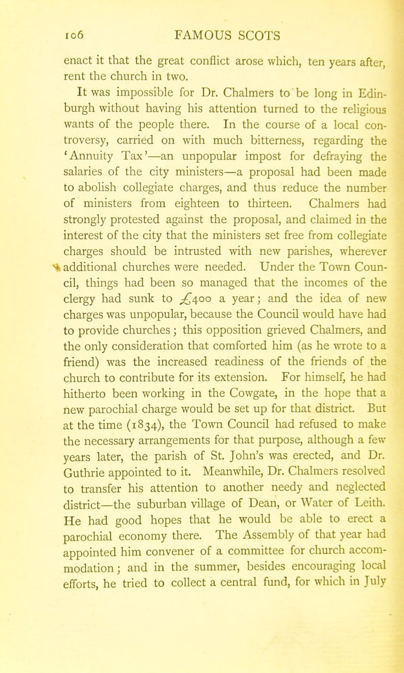 enact it that the great conflict arose which, ten years after, rent the church in two. It was impossible for Dr. Chalmers to be long in Edin- burgh without having his attention turned to the religious wants of the people there. In the course of a local con- troversy, carried on with much bitterness, regarding the 'Annuity Tax'—an unpopular impost for defraying the salaries of the city ministers—a proposal had been made to abolish collegiate charges, and thus reduce the number of ministers from eighteen to thirteen. Chalmers had strongly protested against the proposal, and claimed in the interest of the city that the ministers set free from collegiate charges should be intrusted with new parishes, wherever additional churches were needed. Under the Town Coun- cil, things had been so managed that the incomes of the clergy had sunk to ^^400 a year; and the idea of new charges was unpopular, because the Council would have had to provide churches; this opposition grieved Chalmers, and the only consideration that comforted him (as he wrote to a friend) was the increased readiness of the friends of the church to contribute for its extension. For himself, he had hitherto been working in the Cowgate, in the hope that a new parochial charge would be set up for that district. But at the time (1834), the Town Council had refused to make the necessary arrangements for that purpose, although a few years later, the parish of St. John's was erected, and Dr. Guthrie appointed to it. Meanwhile, Dr. Chalmers resolved to transfer his attention to another needy and neglected district—the suburban village of Dean, or Water of Leith. He had good hopes that he would be able to erect a parochial economy there. The Assembly of that year had appointed him convener of a committee for church accom- modation ; and in the summer, besides encouraging local efforts, he tried to collect a central fund, for which in July