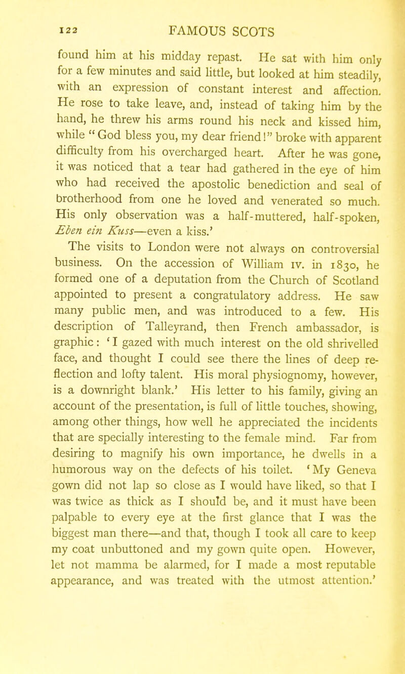 found him at his midday repast. He sat with him only for a few minutes and said Uttle, but looked at him steadily, with an expression of constant interest and affection. He rose to take leave, and, instead of taking him by the hand, he threw his arms round his neck and kissed him, while  God bless you, my dear friend! broke with apparent difficulty from his overcharged heart. After he was gone, it was noticed that a tear had gathered in the eye of him who had received the apostolic benediction and seal of brotherhood from one he loved and venerated so much. His only observation was a half-muttered, half-spoken, Eben ein Kuss—even a kiss.' The visits to London were not always on controversial business. On the accession of William iv. in 1830, he formed one of a deputation from the Church of Scotland appointed to present a congratulatory address. He saw many public men, and was introduced to a few. His description of Talleyrand, then French ambassador, is graphic: ' I gazed with much interest on the old shrivelled face, and thought I could see there the lines of deep re- flection and lofty talent. His moral physiognomy, however, is a downright blank.' His letter to his family, giving an account of the presentation, is full of little touches, showing, among other things, how well he appreciated the incidents that are specially interesting to the female mind. Far from desiring to magnify his own importance, he dwells in a humorous way on the defects of his toilet. * My Geneva gown did not lap so close as I would have liked, so that I was twice as thick as I should be, and it must have been palpable to every eye at the first glance that I was the biggest man there—and that, though I took all care to keep my coat unbuttoned and my gown quite open. However, let not mamma be alarmed, for I made a most reputable appearance, and was treated with the utmost attention.'