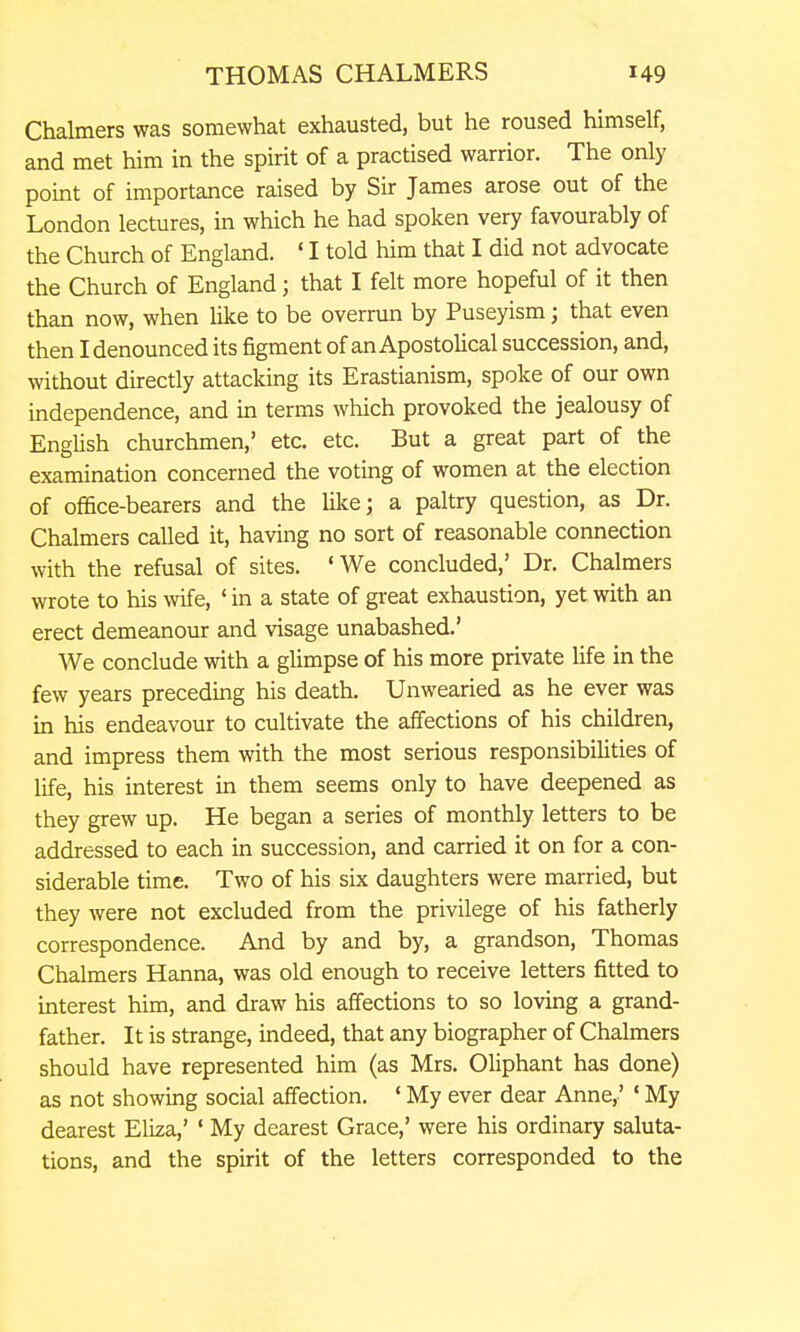 Chalmers was somewhat exhausted, but he roused himself, and met him in the spirit of a practised warrior. The only point of importance raised by Sir James arose out of the London lectures, in which he had spoken very favourably of the Church of England. ' I told him that I did not advocate the Church of England; that I felt more hopeful of it then than now, when Uke to be overrun by Puseyism; that even then I denounced its figment of an Apostolical succession, and, without directly attacking its Erastianism, spoke of our own independence, and in terms which provoked the jealousy of English churchmen,' etc. etc. But a great part of the examination concerned the voting of women at the election of office-bearers and the like; a paltry question, as Dr. Chalmers called it, having no sort of reasonable connection with the refusal of sites. 'We concluded,' Dr. Chalmers wrote to his wife, ' in a state of great exhaustion, yet with an erect demeanour and visage unabashed.' We conclude with a glimpse of his more private life in the few years preceding his death. Unwearied as he ever was in his endeavour to cultivate the affections of his children, and impress them with the most serious responsibilities of life, his interest in them seems only to have deepened as they grew up. He began a series of monthly letters to be addressed to each in succession, and carried it on for a con- siderable time. Two of his six daughters were married, but they were not excluded from the privilege of his fatherly correspondence. And by and by, a grandson, Thomas Chalmers Hanna, was old enough to receive letters fitted to interest him, and draw his affections to so loving a grand- father. It is strange, indeed, that any biographer of Chalmers should have represented him (as Mrs. Oliphant has done) as not showing social affection. ' My ever dear Anne,' ' My dearest Eliza,' ' My dearest Grace,' were his ordinary saluta- tions, and the spirit of the letters corresponded to the