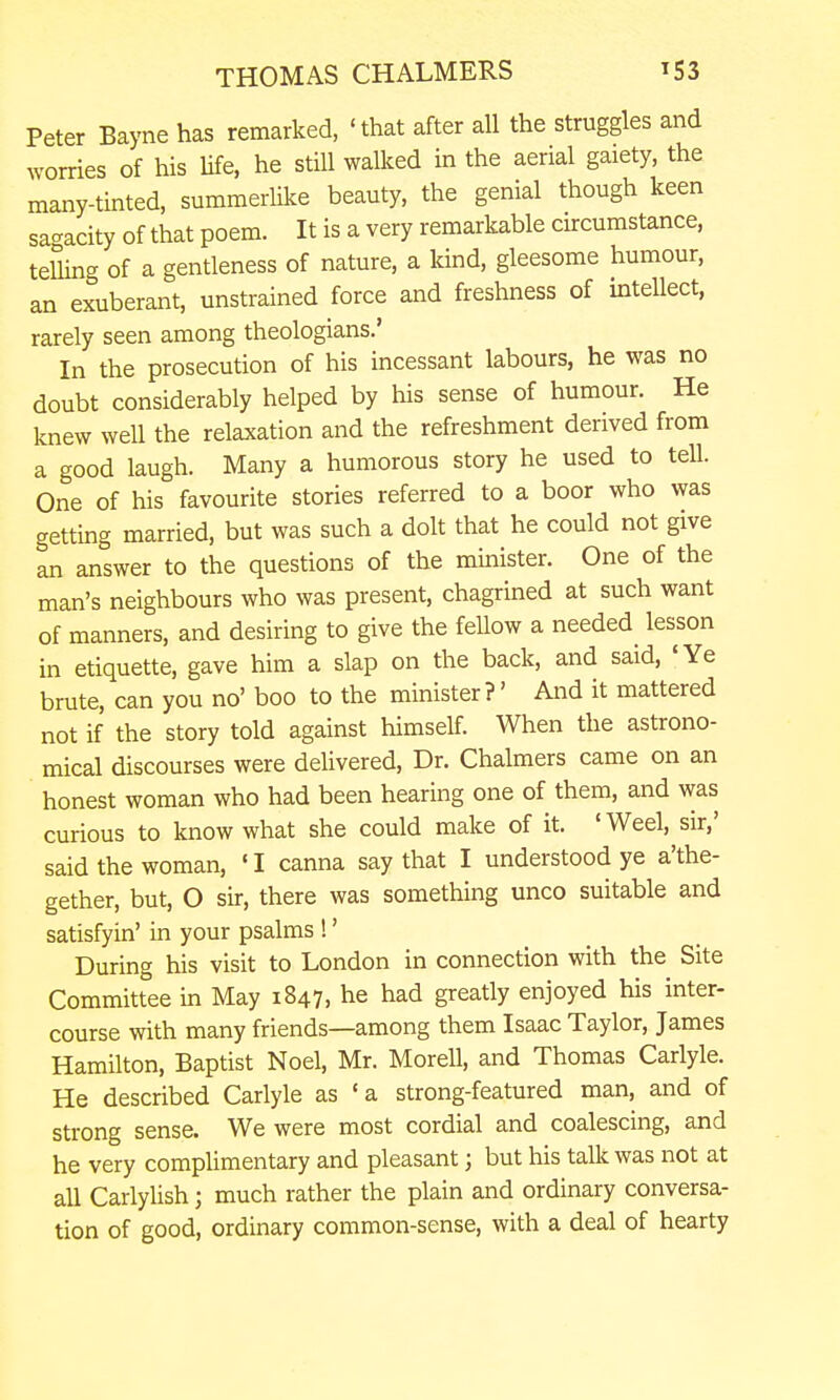 Peter Bayne has remarked, 'that after all the struggles and worries of his Ufe, he still walked in the aerial gaiety, the many-tinted, summerlike beauty, the genial though keen sagacity of that poem. It is a very remarkable circumstance, telling of a gentleness of nature, a land, gleesome humour, an exuberant, unstrained force and freshness of intellect, rarely seen among theologians.' In the prosecution of his incessant labours, he was no doubt considerably helped by his sense of humour. He knew well the relaxation and the refreshment derived from a good laugh. Many a humorous story he used to tell. One of his favourite stories referred to a boor who was getting married, but was such a dolt that he could not give an answer to the questions of the minister. One of the man's neighbours who was present, chagrined at such want of manners, and desiring to give the fellow a needed lesson in etiquette, gave him a slap on the back, and said, 'Ye brute, can you no' boo to the minister?' And it mattered not if the story told against himself. When the astrono- mical discourses were delivered. Dr. Chalmers came on an honest woman who had been hearing one of them, and was curious to know what she could make of it. 'Weel, sir,' said the woman, ' I canna say that I understood ye a'the- gether, but, O sir, there was something unco suitable and satisfyin' in your psalms !' During his visit to London in connection with the Site Committee in May 1847, he had greatly enjoyed his inter- course with many friends—among them Isaac Taylor, James Hamilton, Baptist Noel, Mr. Morell, and Thomas Carlyle. He described Carlyle as 'a strong-featured man, and of strong sense. We were most cordial and coalescing, and he very compUmentary and pleasant; but his talk was not at all Carlyhsh; much rather the plain and ordinary conversa- tion of good, ordinary common-sense, with a deal of hearty