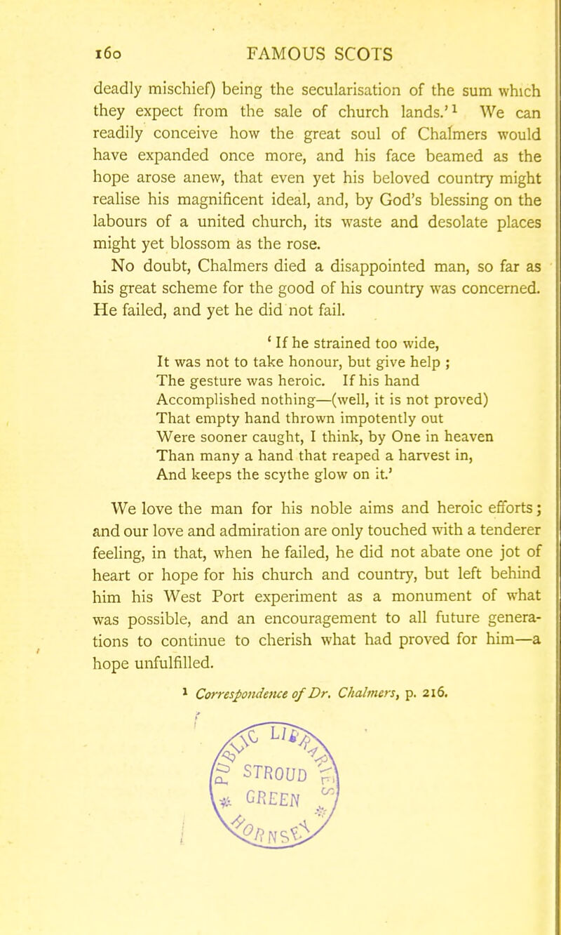 deadly mischief) being the secularisation of the sum which they expect from the sale of church lands.'^ We can readily conceive how the great soul of Chalmers would have expanded once more, and his face beamed as the hope arose anew, that even yet his beloved country might realise his magnificent ideal, and, by God's blessing on the labours of a united church, its waste and desolate places might yet blossom as the rose. No doubt, Chalmers died a disappointed man, so far as his great scheme for the good of his country was concerned. He failed, and yet he did not fail. ' If he strained too wide, It was not to take honour, but give help ; The gesture was heroic. If his hand Accomplished nothing—(well, it is not proved) That empty hand thrown impotently out Were sooner caught, I think, by One in heaven Than many a hand that reaped a harvest in. And keeps the scythe glow on it.' We love the man for his noble aims and heroic efforts; and our love and admiration are only touched with a tenderer feeling, in that, when he failed, he did not abate one jot of heart or hope for his church and country, but left behind him his West Port experiment as a monument of what was possible, and an encouragement to all future genera- tions to continue to cherish what had proved for him—a hope uiifulfilled. 1 Correspondence of Dr. Chahners, p. 216.