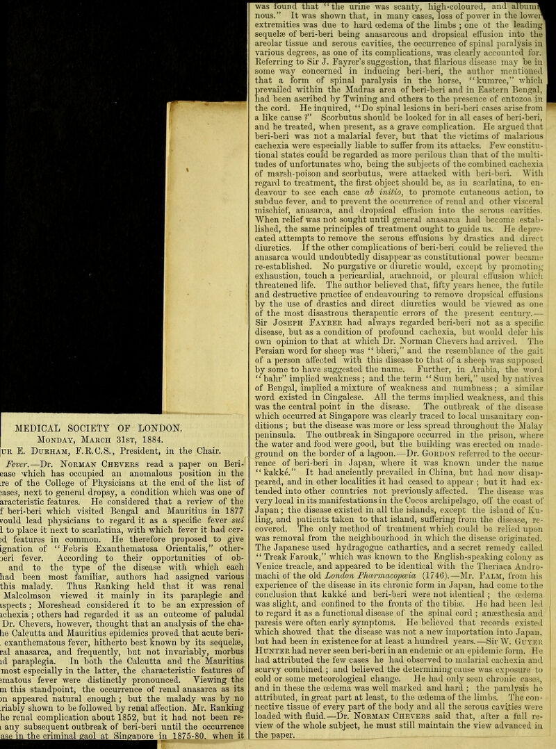 MEDICAL SOCIETY OF LONDOK Monday, March 31st, 1884. UR E. Durham, F.R.C.S., President, in the Chair. Fever.—Dr. Norman Chevers read a paper on Beri- ease ^vhich has occupied an anomalous position in the ire of the College of Physicians at the end of the list of jases, next to general dropsy, a condition which was one of aracteristic features. He considered that a review of the f beri-beri which visited Bengal and Mauritius in 1877 i^ould lead physicians to regard it as a specific fever sui 1 to place it next to scarlatina, with which fever it had cer- id features in common. He therefore proposed to give Ignation of  Febris Exanthematosa Orientalis, other- Deri fever. According to their opportunities of ob- and to the type of the disease with which each had been most familiar, authors had assigned various this malady. Thus Ranking held that it was renal Malcolmson viewed it mainly in its paraplegic and ispects ; Moreshead considered it to be an expression of ichexia ; others had regarded it as an outcome of paludal Dr. Chevers, however, thought that an analysis of the cha- lie Calcutta and Mauritius epidemics proved that acute beri- . exanthematous fever, hitherto best known by its sequelae, ral anasarca, and frequently, but not invariably, morbus id paraplegia. In both the Calcutta and the Mauritius most especially in the latter, the characteristic features of im^atous fever were distinctly pronounced. Yiewing the m this standpoint, the occurrence of renal anasarca as its )n appeared natural enough ; but the malady was by no .riably shown to be followed by renal affection. Mr. Ranking he renal complication about 1852, but it had not been re- L any subsequent outbreak of beri-beri until the occurrence ase in the criminal saol at Singapore in 1875-80, when it waslound that the urine was scanty, high-coloured, and album nous. It was shown that, in many cases, loss of power in the lowei extremities was due to hard oedema of the limbs ; one ot the leadin sequelae of beri-beri being anasarcous and dropsical effusion into th areolar tissue and serous cavities, the occurrence of spinal paralysis in various degrees, as one of its complications, was clearly accounted for Referring to Sir J. Fayrer's suggestion, that filarious disease may be in some way concerned in inducing beri-beri, the author mentione that a form of spinal paralysis in the horse, kumree, which prevailed within the Madras area of beri-beri and in Eastern Bengal had been ascribed by Twining and others to the presence of entozoa in the cord. He inquired, Do spinal lesions in beri-beri cases arise from a like cause ? Scorbutus should be looked for in all cases of beri-beri, and be treated, when present, as a grave complication. He argued that beri-beri was not a malarial fever, but that the victims of malarious cachexia were especially liable to suffer from its attacks. Few constitu- tional states could be regarded as more perilous than that of the multi- tudes of unfortunates who, being the subjects of the combined cachexia of marsh-poison and scorbutus, were attacked with beri-beri. With regard to treatment, the first object should be, as in scarlatina, to en- deavour to see each case ah initio, to promote cutaneous action, to subdue fever, and to prevent the occurrence of renal and other visceral mischief, anasarca, and dropsical elfusion into the serous cavities. When relief was not sought until general anasarca had become estalj- lished, the same principles of treatment ought to guide us. He depre- cated attempts to remove the serous efiusions by drastics and direct diuretics. If the other complications of beri-beri could be relieved the anasarca would undoubtedly disappear as constitutional power became re-established. No purgative or diuretic would, except by promoting- exhaustion, touch a pericardial, arachnoid, or pleural effusion whicli threatened life. The author l)elieved that, fifty years hence, the futili; and destructive practice of endeavouring to remove dropsical effusions by the use of drastics and direct diuretics would be viewed as one of the most disastrous therapeutic errors of the present century.— Sir Joseph Fayrer had always regarded beri-beri not as a specific disease, but as a condition of profound cachexia, but would defer his own opinion to that at which Dr. Norman Chevers liad arrived. The Persian word for sheep was  bheri, and the resemblance of the gait of a person affected with this disease to that of a sheep Avas supposed by some to have suggested the name. Further, in Arabia, the word  bahr implied weakness ; and the term  Sum beri, used by natives of Bengal, implied a mixture of weakness and numbness; a similar word existed in Cingalese. All the terms implied weakness, and this was the central point in the disease. The outbreak of the disease which occurred at Singapore was clearly traced to local unsanitary con- ditions ; but the disease was more or less spread throughout the Malay peninsula. The outbreak in Singapore occurred in the prison, where the water and food were good, but the building was erected on made- ground on the border of a lagoon.—Dr. Gordon referred to the occur- rence of beri-beri in Japan, where it was known under the name kakke. It had anciently prevailed in China, but had now disap- peared, and in other localities it had ceased to appear ; but it had ex- tended into other countries not previously affected. The disease was very local in its manifestations in the Cocos archipelago, olf the coast of Japan; the disease existed in all the islands, except the island of Ku- ling, and patients taken to that island, suffering from the disease, re- covered. The only method of treatment which could be relied upon was removal from the neighbourhood in which the disease originated. The Japanese used hydragogue cathartics, and a secret remedy called  Treak Farouk, which was known to the English-speaking colony as Yenice treacle, and appeared to be identical with the Theriaca Andro- machi of the old London Fharmacojjosia (1746).—i\Ir. Palm, from his experience of the disease in its chronic form in Ja})an, had come to the conclusion that kakke and beri-beri were not identical ; the a>dema was slight, and confined to the fronts of the tibii^. He had been led to regard it as a functional disease of the s]nnal cord ; anaesthesia and paresis were often early symptoms. He believed that records existed which showed that the disease was not a new importation into Japan, but had been in existence for at least a hundred years.—Sir W. CuYEii Hunter had never seen beri-beri in an endemic or an epidemic form. He had attributed the few cases he had observed to malaiial cachexia and scurvy combined ; and believed the determining cause was ex])osure to cold or some meteorological change. He had only seen chronic cases, and in these the oedema was well marked, and hard ; the paralysis he attributed, in great part at least, to the oedema of the limbs. The con- nective tissue of every part of the body and all the serous cavities were loaded with fluid.—Dr. Norman Chevers said that, after a full re- view of the whole subject, he must still maintain the view advanced in the paper.
