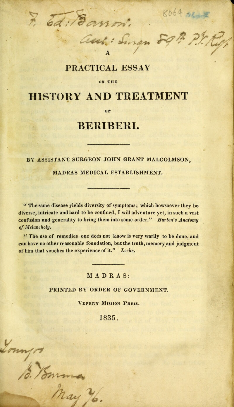 ^7 ■/ < 6 ^' ^' 'T PRACTICAL ESSAY ON THE HISTORY AND TREATMENT BY ASSISTANT SURGEON JOHN GRANT MALCOLMSON, MADRAS MEDICAL ESTABLISHMENT.  The same disease yields diversity of symptoms; which howsoever they bo diverse, intricate and hard to be confined, I will adventure yet, in such a vast confusion and generality to bring them into some order/' Burton's Anatomy of Melancholy,  The use of remedies one does not know is very warily to be done, and can have no other reasonable foundation, but the truth, memory and judgment of him that vouches the experience of it/* Locke, OF BERIBERL MADRAS: PRINTED BY ORDER OF GOVERNMENT. Vepery Mission Press. 1835.