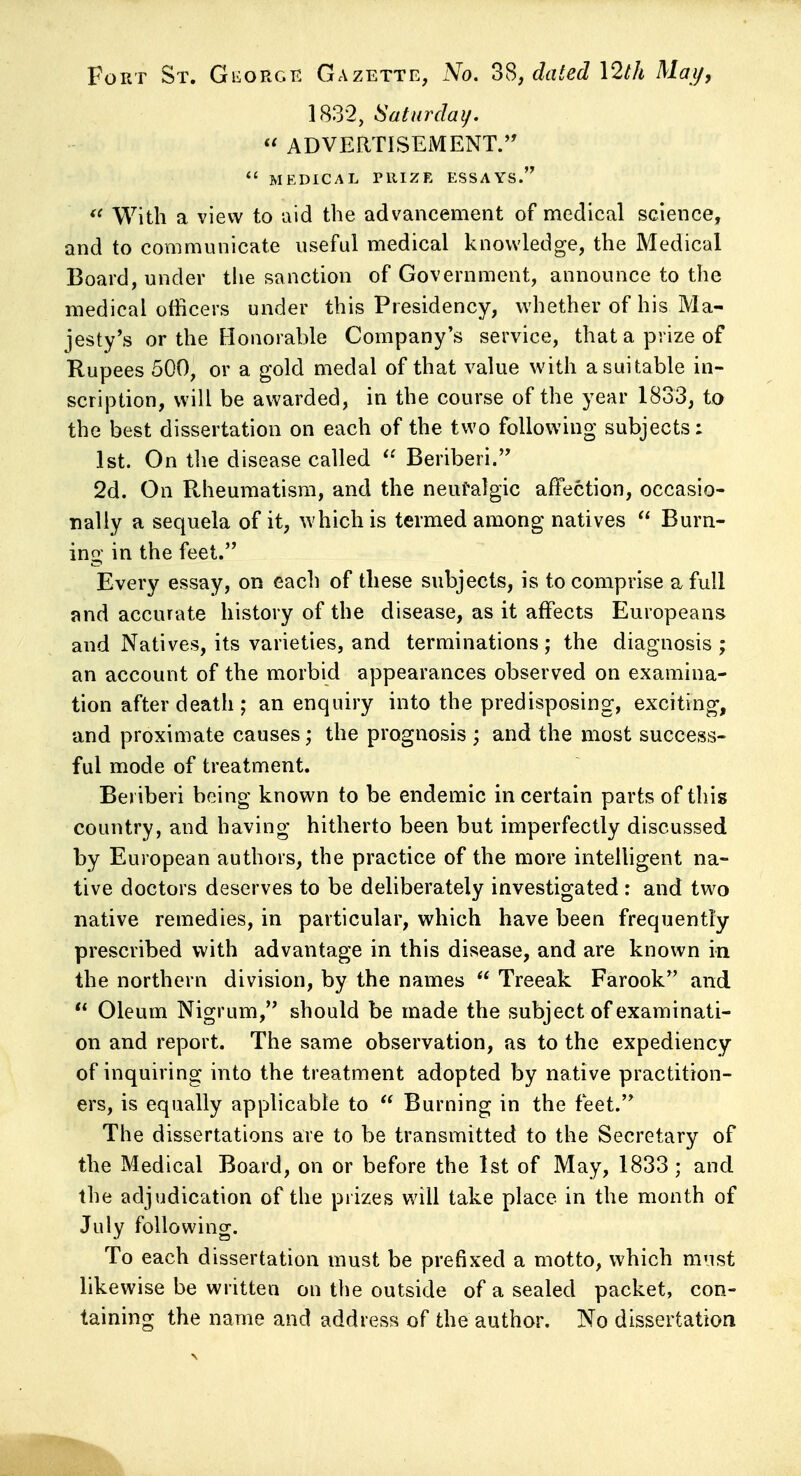 Fort St. Gi^orgk Gazette, No. 3S, dated \2th May, 1832, Saturday. ADVERTISEMENT.'' *' MEDICAL PRIZE ESSAYS. With a view to aid the advancement of medical science, and to communicate useful medical knowledge, the Medical Board, under tlie sanction of Government, announce to the medical officers under this Presidency, whether of his Ma- jesty's or the Honorable Company's service, that a prize of Rupees 500, or a gold medal of that value with a suitable in- scription, will be awarded, in the course of the year 1833, to the best dissertation on each of the two following subjects: 1st. On tlie disease called Beriberi. 2d. On Rheumatism, and the neufalgic affection, occasio- nally a sequela of it, which is termed among natives Burn- ing in the feet. Every essay, on each of these subjects, is to comprise a full and accurate history of the disease, as it affects Europeans and Natives, its varieties, and terminations; the diagnosis ; an account of the morbid appearances observed on examina- tion after death ; an enquiry into the predisposing, exciting, and proximate causes; the prognosis ; and the most success- ful mode of treatment. Beriberi being known to be endemic in certain parts of this country, and having hitherto been but imperfectly discussed by European authors, the practice of the more intelligent na- tive doctors deserves to be deliberately investigated : and two native remedies, in particular, which have been frequently prescribed with advantage in this disease, and are known in the northern division, by the names Treeak Farook and Oleum Nigrum, should be made the subject of examinati- on and report. The same observation, as to the expediency of inquiring into the treatment adopted by native practition- ers, is equally applicable to Burning in the feet. The dissertations are to be transmitted to the Secretary of the Medical Board, on or before the 1st of May, 1833; and the adjudication of the prizes will take place in the month of July following. To each dissertation must be prefixed a motto, which must likewise be written on the outside of a sealed packet, con- taining the name and address of the author. No dissertation