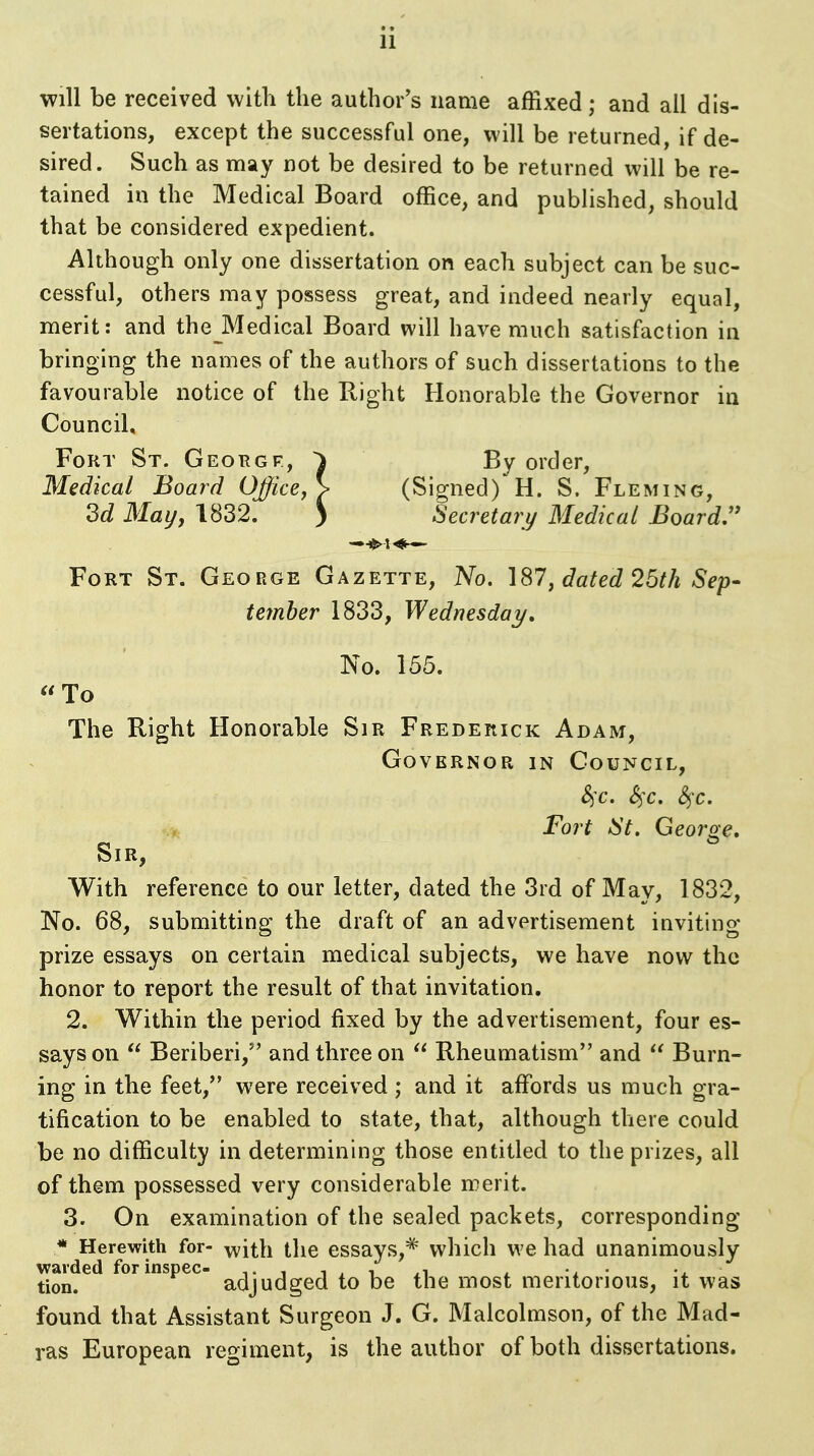 will be received with the author's name affixed; and all dis- sertations, except the successful one, will be returned, if de- sired. Such as may not be desired to be returned will be re- tained in the Medical Board office, and published, should that be considered expedient. Although only one dissertation on each subject can be suc- cessful, others may possess great, and indeed nearly equal, merit: and theJVledical Board will have much satisfaction in bringing the names of the authors of such dissertations to the favourable notice of the Right Honorable the Governor in Council, Fort St. Georgp, ^ By order. Medical Board Office, > (Signed) H. S. Fleming, 3d May, 1832. ) Secretary Medical Boards Fort St. George Gazette, No. 187, dated 25th Sep- temher 1833, Wednesday, No. 155.  To The Right Honorable Sir Frederick Adam, Governor in Council, ^c. S^x. S^x. Fort iSt, Georoe. Sir, With reference to our letter, dated the 3rd of May, 1832, No. 68, submitting the draft of an advertisement inviting- prize essays on certain medical subjects, we have now the honor to report the result of that invitation. 2. Within the period fixed by the advertisement, four es- says on  Beriberi,'' and three on  Rheumatism and  Burn- ing in the feet, were received ; and it affords us much gra- tification to be enabled to state, that, although there could be no difficulty in determining those entitled to the prizes, all of them possessed very considerable merit. 3. On examination of the sealed packets, corresponding * Herewith for- ^ith the essays,*' which we had unanimously warded for inspec- t i i , i . • x tion. adjudged to be the most meritorious, it was found that Assistant Surgeon J. G. Malcolmson, of the Mad- ras European regiment, is the author of both dissertations.