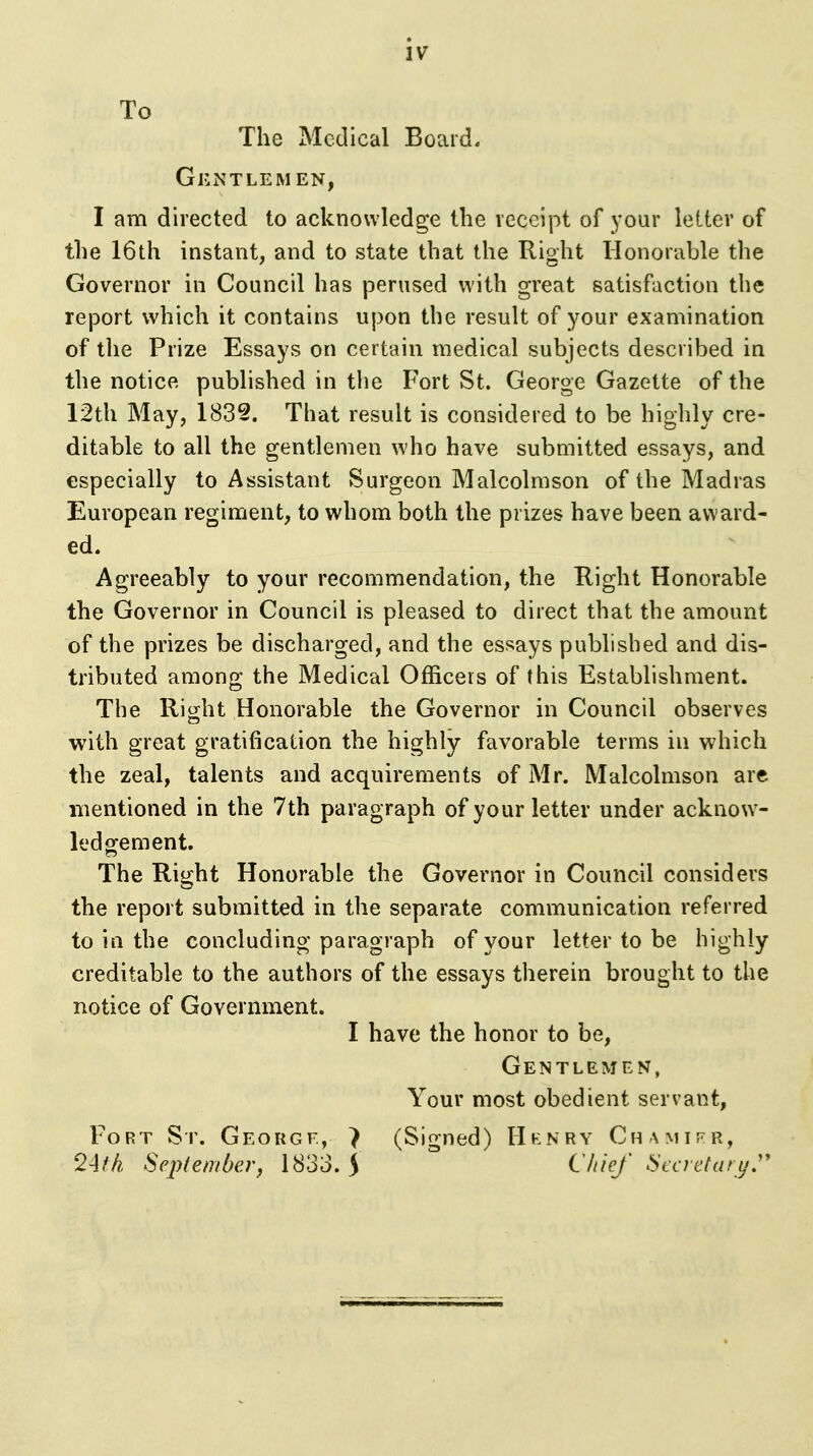 To The Medical Board. Gentlemen, I am directed to acknowledge the receipt of your letter of the 16th instant, and to state that the Right Honorable the Governor in Council has perused with great satisfaction the report which it contains upon the result of your examination of the Prize Essays on certain medical subjects described in the notice published in the Fort St. George Gazette of the 12th May, 183§. That result is considered to be highly cre- ditable to all the gentlemen who have submitted essays, and especially to Assistant Surgeon Malcolmson of the Madras European regiment, to whom both the prizes have been award- ed. Agreeably to your recommendation, the Right Honorable the Governor in Council is pleased to direct that the amount of the prizes be discharged, and the essays published and dis- tributed among the Medical Officers of this Establishment. The Right Honorable the Governor in Council observes with great gratification the highly favorable terms in which the zeal, talents and acquirements of Mr. Malcolmson are mentioned in the 7th paragraph of your letter under acknow- ledgement. The Right Honorable the Governor in Council considers the report submitted in the separate communication referred to in the concluding paragraph of your letter to be highly creditable to the authors of the essays therein brought to the notice of Government. I have the honor to be. Gentlemen, Your most obedient servant, Fort St. George, > (Signed) Hhnry Chamij^r, 24M SeplembeVf 1833. 5 ^ l^i^J Secretary,