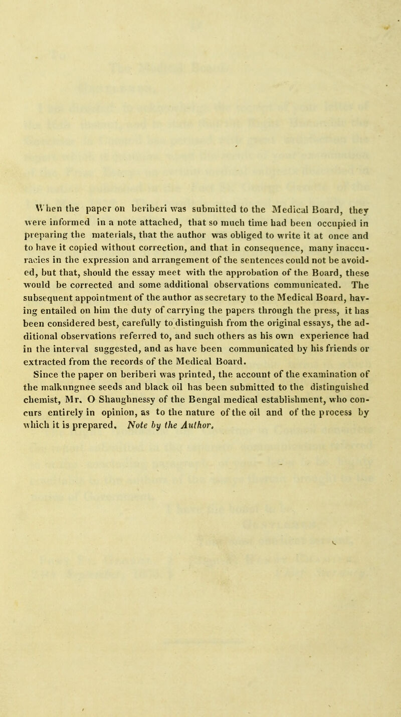 When the paper on beriberi was submitted to the Medical Board, they were informed in a note attached, that so much time had been occupied in preparing the materials, that the author was obliged to write it at once and to have it copied without correction, and that in consequence, many inaccu- racies in the expression and arrangement of the sentences could not be avoid- ed, but that, should the essay meet with the approbation of the Board, these would be corrected and some additional observations communicated. The subsequent appointment of the author as secretary to the Medical Board, hav- ing entailed on him the duty of carrying the papers through the press, it has been considered best, carefully to distinguish from the original essays, the ad- ditional observations referred to, and such others as his own experience had in the interval suggested, and as have been communicated by his friends or extracted from the records of the Medical Board. Since the paper on beriberi was printed, the account of the examination of the malkungnee seeds and black oil has been submitted to the distinguished chemist, Mr. O Shaughnessy of the Bengal medical establishment, who con- curs entirely in opinion, as to the nature of the oil and of the process by which it is prepared. Note by the Author.