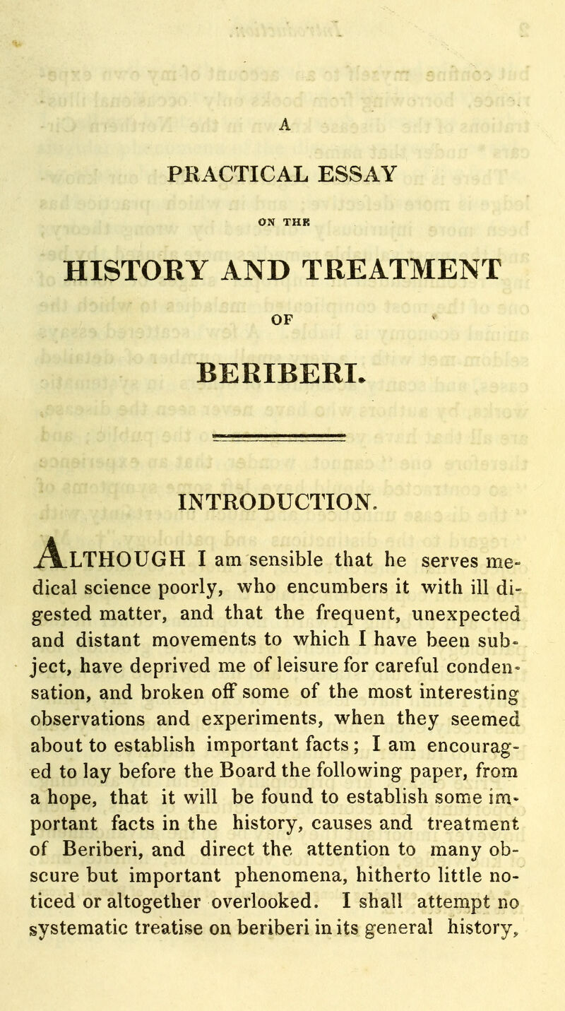 A PRACTICAL ESSAY ON THK HISTORY AND TREATMENT OF BERIBERI. INTRODUCTION. Although i am sensible that he serves me- dical science poorly, who encumbers it with ill di- gested matter, and that the frequent, unexpected and distant movements to which I have been sub- ject, have deprived me of leisure for careful conden» sation, and broken off some of the most interesting observations and experiments, when they seemed about to establish important facts; I am encourag- ed to lay before the Board the following paper, from a hope, that it will be found to establish some im- portant facts in the history, causes and treatment of Beriberi, and direct the attention to many ob- scure but important phenomena, hitherto little no- ticed or altogether overlooked. I shall attempt no systematic treatise on beriberi in its general history.