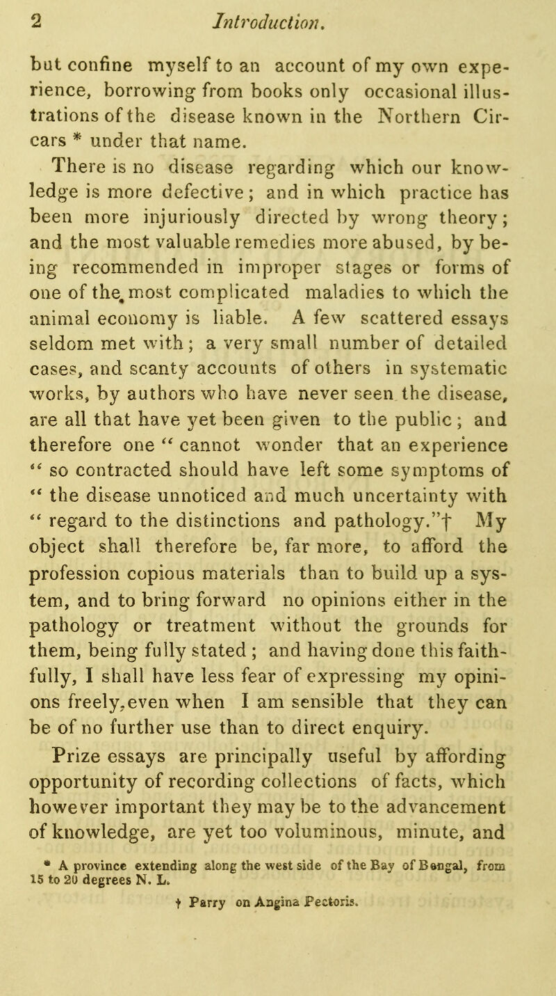 but confine myself to an account of my own expe- rience, borrowing from books only occasional illus- trations of the disease known in the Northern Cir- cars * under that name. There is no disease regarding which our know- ledge is more defective; and in which practice has been more injuriously directed by wrong theory; and the most valuable remedies more abused, by be- ing recommended in improper stages or forms of one of the, most complicated maladies to which the animal economy is liable. A few scattered essays seldom met with; a very small number of detailed cases, and scanty accounts of others in systematic works, by authors who have never seen the disease, are all that have yet been given to the public ; and therefore one cannot wonder that an experience so contracted should have left some symptoms of the disease unnoticed and much uncertainty with regard to the distinctions and pathology.f My object shall therefore be, far more, to afford the profession copious materials than to build up a sys- tem, and to bring forward no opinions either in the pathology or treatment without the grounds for them, being fully stated ; and having done this faith- fully, I shall have less fear of expressing my opini- ons freely, even when I am sensible that they can be of no further use than to direct enquiry. Prize essays are principally useful by affording opportunity of recording collections of facts, which however important they maybe to the advancement of knowledge, are yet too voluminous, minute, and • A province extending along the west side of the Bay ofBangal, from 15 to 20 degrees N. L. t Parry on Angina Pectoris.