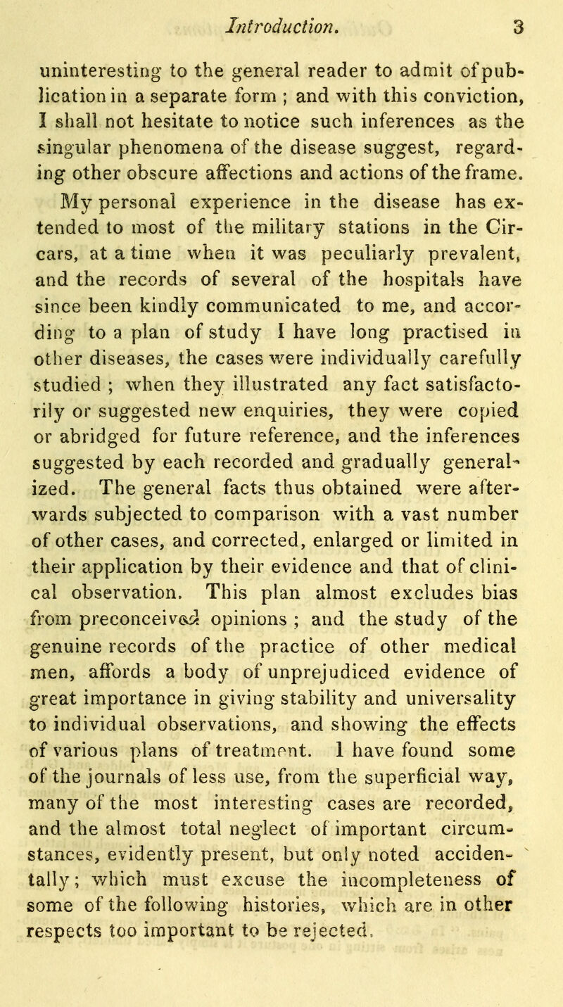 uninteresting to the general reader to admit of pub- lication in a separate form ; and with this conviction, I shall not hesitate to notice such inferences as the singular phenomena of the disease suggest, regard- ing other obscure affections and actions of the frame. My personal experience in the disease has ex- tended to most of the military stations in the Cir- cars, at a time when it was peculiarly prevalent, and the records of several of the hospitals have since been kindly communicated to me, and accor- ding to a plan of study I have long practised in other diseases, the cases v/ere individually carefully studied ; when they illustrated any fact satisfacto- rily or suggested new enquiries, they were copied or abridged for future reference, and the inferences suggested by each recorded and gradually general- ized. The general facts thus obtained v/ere after- wards subjected to comparison with a vast number of other cases, and corrected, enlarged or limited in their application by their evidence and that of clini- cal observation. This plan almost excludes bias from preconceived, opinions ; and the study of the genuine records of the practice of other medical men, affords a body of unprejudiced evidence of great importance in giving stability and universality to individual observations, and showing the effects of various plans of treatment. 1 have found some of the journals of less use, from the superficial way, many of the most interesting cases are recorded, and the almost total neglect of important circum- stances, evidently present, but only noted acciden- tally; which must excuse the incompleteness of some of the following histories, which are in other respects too important to be rejected.