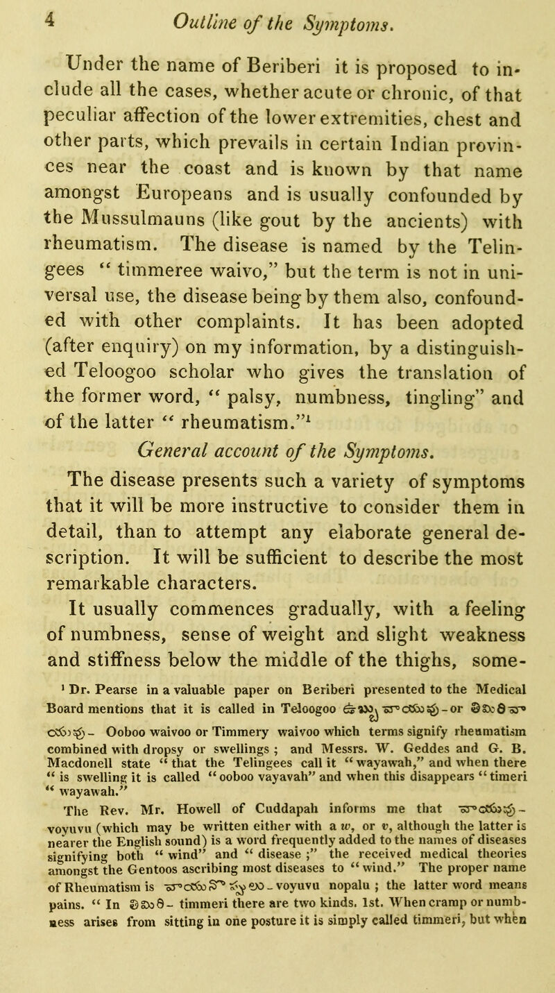 Under the name of Beriberi it is proposed to in- clude all the cases, whether acute or chronic, of that peculiar affection of the lower extremities, chest and other parts, which prevails in certain Indian provin- ces near the coast and is known by that name among-st Europeans and is usually confounded by the Mussulmauns (like gout by the ancients) with rheumatism. The disease is named by the Telin- gees timmeree waivo, but the term is not in uni- versal use, the disease being by them also, confound- ed with other complaints. It has been adopted (after enquiry) on my information, by a distinguish- ed Teloogoo scholar who gives the translation of the former word, palsy, numbness, tingling and of the latter rheumatism.^ General account of the Symptoms, The disease presents such a variety of symptoms that it will be more instructive to consider them in detail, than to attempt any elaborate general de- scription. It will be sufficient to describe the most remarkable characters. It usually commences gradually, with a feeling of numbness, sense of weight and slight weakness and stiffness below the middle of the thighs, some- • Dr. Pearse in a valuable paper on Beriberi presented to the Medical Board mentions that it is called in Teloogoo ^MO^-sT'dOoos^-or ©oDcQoT* c^^»^- Ooboo waivoo or Timmery waivoo which terms signify rheumatism combined with dropsy or swellings ; and Messrs. W. Geddes and G. B. Macdonell state that the Telingees call it wayawah, and when there is swelling it is called ooboo vayavah and when this disappears timerl wayawah/' The Rev. Mr. Howell of Cuddapah informs me that oT^OHco^g)- voyuvu (which may be written either with a ti', or v, although the latter is nearer the English sound) is a word frequently added to the names of diseases signifying both wind'' and *' disease the received medical theories amongst the Gentoos ascribing most diseases to wind. The proper name of Rheumatism is oT'c^So^ ^^ew - voyuvu nopalu ; the latter word means pains. In «)gDo6- timmeri there are two kinds. 1st. When cramp or numb- mess arises from sitting in one posture it is simply called timmeri, but when