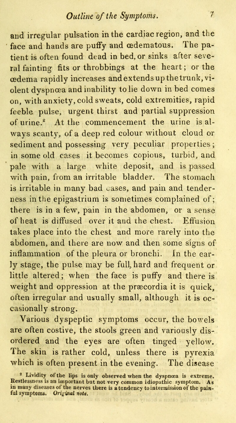 and irregular pulsation in the cardiac region, and the face and hands are puffy and oedematous. The pa- tient is often found dead in bed, or sinks after seve- ral fainting fits or throbbings at the heart; or the (Edema rapidly increases andextendsup the trunk, vi- olent dyspnoea and inability to lie down in bed comes on, with anxiety, cold sweats, cold extremities, rapid feeble pulse, urgent thirst and partial suppression of urine.^ At the commencement the urine is al- ways scanty, of a deep red colour without cloud or sediment and possessing very peculiar properties; in some old cases it becomes copious, turbid, and pale with a large white deposit, and is passed with pain, from an irritable bladder. The stomach is irritable in many bad oases, and pain and tender- ness in the epigastrium is sometimes complained of; there is in a few, pain in the abdomen, or a sense of heat is diffused over it and the chest. Effusion takes place into the chest and more rarely into the abdomen, and there are now and then some signs of inflammation of the pleura or bronchi. In the ear- ly stage, the pulse may be full, hard and frequent or little altered; when the face is puffy and there is weight and oppression at the praecordia it is quick, often irregular and usually small, although it is oc- casionally strong. Various dyspeptic symptoms occur, the bowels are often costive, the stools green and variously dis- ordered and the eyes are often tinged yellow. The skin is rather cold, unless there is pyrexia which is often present in the evening. The disease 2 Lividity of the lips is only observed when the dyspnoea is extreme. Restlessness is an important but not very common idiopathic symptom. As in many diseases of the nerves there is a tendency tointernaissionof the pain- ful symptoms. Original note.