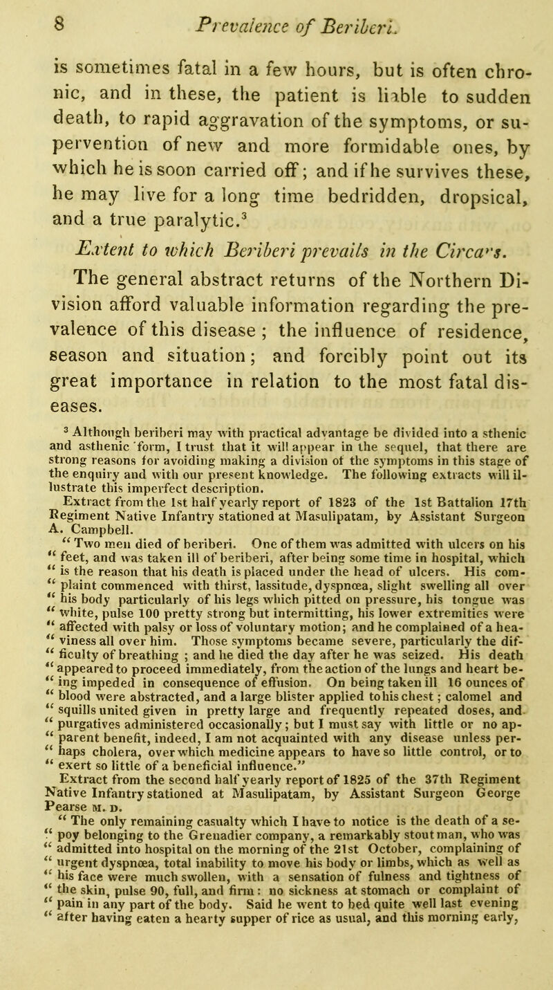 is sometimes fatal in a few hours, but is often chro- nic, and in these, the patient is liible to sudden death, to rapid aggravation of the symptoms, or su- pervention of new and more formidable ones, by which he is soon carried off; and if he survives these, he may live for a long time bedridden, dropsical, and a true paralytic.^ E.vtent to ivhkh Beriberi pixvails in the Circw's. The general abstract returns of the Northern Di- vision afford valuable information regarding the pre- valence of this di sease 5 the influence of residence season and situation; and forcibly point out its great importance in relation to the most fatal dis- eases. 3 Althon<;h beriberi may with practical advantage be divided into a sthenic and asthenic form, I trust that it will appear in the sequel, that there are strong reasons for avoiding making a division ot the symptoms in this stage of the enquiry and with our present knowledge. The following extracts will il- lustrate this imperfect description. Extract from the 1st half yearly report of 1823 of the 1st Battalion ITth Regiment Native Infantry stationed at Masulipatam, by Assistant Surgeon A. Campbell. Two men died of beriberi. One of them was admitted with ulcers on his feet, and was taken ill of beriberi, after being some time in hospital, which is the reason that his death is placed under the head of ulcers. His com- plaint commenced with thirst, lassitude, dyspnoea, slight swelling all over his body particularly of his legs which pitted on pressure, his tongue was white, pulse 100 pretty strong but intermitting, his lower extremities were affected with palsy or loss of voluntary motion; and he complained of a hea- viness all over him. Those symptoms became severe, particularly the dif- ficulty of breathing ; and he died the day after he was seized. His death appeared to proceed immediately, from the action of the lungs and heart be- ing impeded in consequence of efiusion. On being taken ill 16 ounces of blood were abstracted, and a large blister applied to his chest; calomel and squills united given in pretty large and frequently repeated doses, and purgatives administered occasionally; but I must say with little or no ap- parent benefit, indeed, I am not acquainted with any disease unless per- haps cholera, over which medicine appears to have so little control, or to exert so little of a beneficial influence. Extract from the second half yearly report of 1825 of the 37th Regiment Native Infantry stationed at Masulipatam, by Assistant Surgeon George Pearse m. d. The only remaining casualty which I have to notice is the death of a se- poy belonging to the Grenadier company, a remarkably stout man, who was admitted into hospital on the morning of the 21st October, complaining of urgent dyspnoea, total inability to move his body or limbs, which as well as his face were much swollen, with a sensation of fulness and tightness of *' the skin, pulse 90, full, and firm : no sickness at stomach or complaint of pain in any part of the body. Said he went to bed quite well last evening after having eaten a hearty supper of rice as usual, and this morning early,