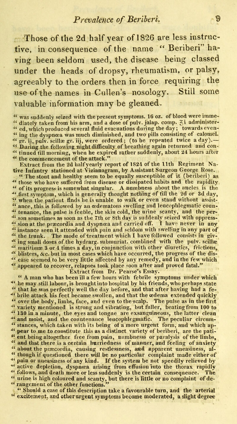 Those of the 2d half year of 1826 are less instruc- tive, in consequence of the name  Beriberi ha- ving been seldom liised, the disease being classed under the heads of dropsy, rheiimatism, or palsy, agreeably to the orders then in force requiring the use of the names in CuUen's nosology. Still some valuable information may be gleaned.  was suddenly seized with the present symptoms. 16 oz, of blood were imme- diately taken from his arm, and a dose of pulv. jalap, comp. gi administer-  ed, which produced several fluid evacuations daring the day; towards even-  ing the dyspnoea was much diminished, and two pills consisting of calomel. gr. ij, pulv. scillse gr. iij, were ordered ; (to be repeated twice a day).— *' During the following night difficulty of breathing again returned and con- ^' tinued till morning, when he expired rather suddenly, about 24 hours after ^' the commencement of the attack. Extract from the 2d half yearly report of 1824 of the 11th Regiment Na- tive Infantry stationed at Vizianagram, by Assistant Surgeon George Rose.  The stout and healthy seem to be equally susceptible of it (beriberi) as those who have suffered from disease or dissipated habits and the rapidity  of its progress is somewhat singular. A numbness about the ancles is the first symptom, which is generally thought nothing of till the 2d or 3d day, when the patient finds he is unable to walk or even stand without assist-  ance, this is followed by an oedematous swelling and leucophlegmatic coun- tenance, the pulse is feeble, the skin cold, the urine scanty, and the per- son sometimes as soon as the 7th or 8th day is suddenly seized with oppress- sion at the praeeordia and dyspnoea and carried off. I have never in any ^' instance seen it attended with pain and seldom with swelling in any part of the trunk. The mode of treatment which I have followed consists in giv- ^' ing small doses of the hydrarg. submuriat. combined with the pulv. scillae maritiinae 3 or 4 times a day,in conjunction with other diuretics, frictions, blisters, 6ic. but in most cases which have occurred, the progress of the dis- ^' ease seemed to be very little affected by any remedy, and in the few which appeared to recover, relapses took place f^oon after and proved fatal. Extract from Dr. Pearse'^s Essay.  A man who has been ill a few hours with febrile symptoms under which he may still labour,is brought into hospital by his friends, who perhaps state that he was perfectly well the day before, and that after having had a fe- brile attack his feet became swollen, and that the cedema extended quickly  over the body, limbs, face, and even to the-scalp. The pulse as in the first variety mentioned is strong and vibrating, but fuller, beating from 100 to ^'130 in a minute, the eyes and tongue are exsanguin«ous, the latter clean and moist, and the countenance leucophlegmatic. The peculiar circum- ^' stances, which taken with its beiing of a more urgent form, and which ap- pear to me to coirstitute this as a distinct variety of beriberi, are the pati- ent being altogetfher free from pain, nnmbnesss or paralysis of the limbs,  and that there is a certain h«rriedness of manner, and feeling of anxiety  about the pr.jecordia, causing restlessness, .and apparent uneasiness, al-  though if questioned there wsll be no particular complaint made either of *' pain or uneasiaiess of any kind. If the system be not speedily relieved by active depletion, dyspmea arising from effusion into the thorax rapidly  follows, and^eatli more or less suddenly is the certain consequence. The  urine is high coloured and scanty, but there is little or no complaint of de- rangement of the other functions.  Should a case of this description take a favourable turn, and the arteriail ^ esLcitement^ and other urgent symptoms become moderated, a slight degree