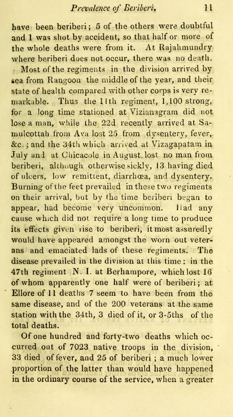 have been beriberi; 5 of the others were doubtful and 1 was shot by accident, so that half or more of the whole deaths were from it. At Rajahmundry where beriberi does not occur, there was no death. Most of the regiments in the division arrived by sea from Rangoon the middle of the year, and their state of health compared with other corps is very re- markable. Thus the lith regiment, 1,100 strong, for a long time stationed at Vizianagrara did not lose a man, vv^hile the 22d recently arrived at Sa- mulcottah from Ava lost 25 from dysentery, fever, &c. ; and the 34th which arrived at Vizagapatam in July and at Chicacole in August, lost no man from beriberi, aUhough othervv^ise sickly, 13 having died of ulcers, low remittent, diarrhoea, and dysentery. Burning of the feet prevailed in these two regiments on their arrival, but by the time beriberi began to appear, had become very uncommon. liad any cause which did not require a long time to produce its effects given rise to beriberi, it most a.^suredly would have appeared amongst the worn out veter- ans and emaciated lads of these regiments. The disease prevailed in the division at this time: in the 47th regiment N. I. at Berhampore, which lost 16 of whom apparently one half were of beriberi; at Ellore of 11 deaths 7 seem to have been from the same disease, and of the 200 veterans at the same station with the 34th, 3 died of it, or 3-5ths of the total deaths. Of one hundred and forty-two deaths which oc- curred out of 7023 native troops in the division, 33 died of fever, and 25 of beriberi ; a much lower proportion of the latter than would have happened in the ordinary course of the service, when a greater