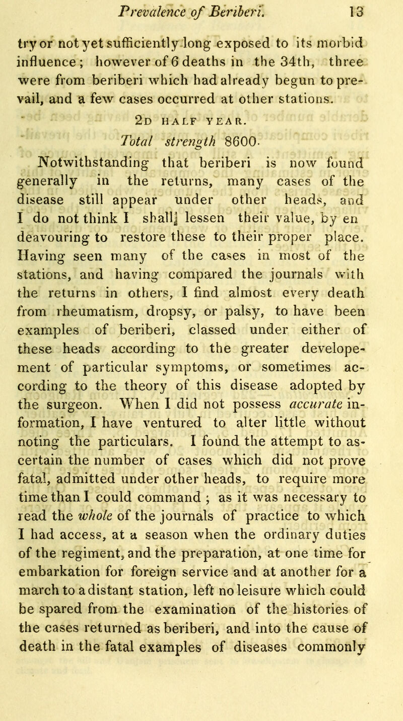 try or not yet sufficiently-long exposed to its morbid influence; however of 6 deaths in the 34th, three were from beriberi which had already begun to pre- vail, and a few cases occurred at other stations. 2d half year. Total strength 8600- Notwithstanding that beriberi is now found generally in the returns, many cases of the disease still appear under other heads, and I do not think I shallj lessen their value, by en deavouring to restore these to their proper place. Having seen many of the cases in most of the stations, and having compared the journals with the returns in others, I find almost every death from rheumatism, dropsy, or palsy, to have been examples of beriberi, classed under either of these heads according to the greater develope- ment of particular symptoms, or sometimes ac- cording to the theory of this disease adopted by the surgeon. When 1 did not possess accurate in- formation, I have ventured to alter little without noting the particulars. I found the attempt to as- certain the number of cases which did not prove fatal, admitted under other heads, to require more time than I could command ; as it was necessary to read the whole of the journals of practice to which I had access, at a season when the ordinary duties of the regiment, and the preparation, at one time for embarkation for foreign service and at another for a march to a distant station, left no leisure which could be spared from the examination of the histories of the cases returned as beriberi, and into the cause of death in the fatal examples of diseases commonly