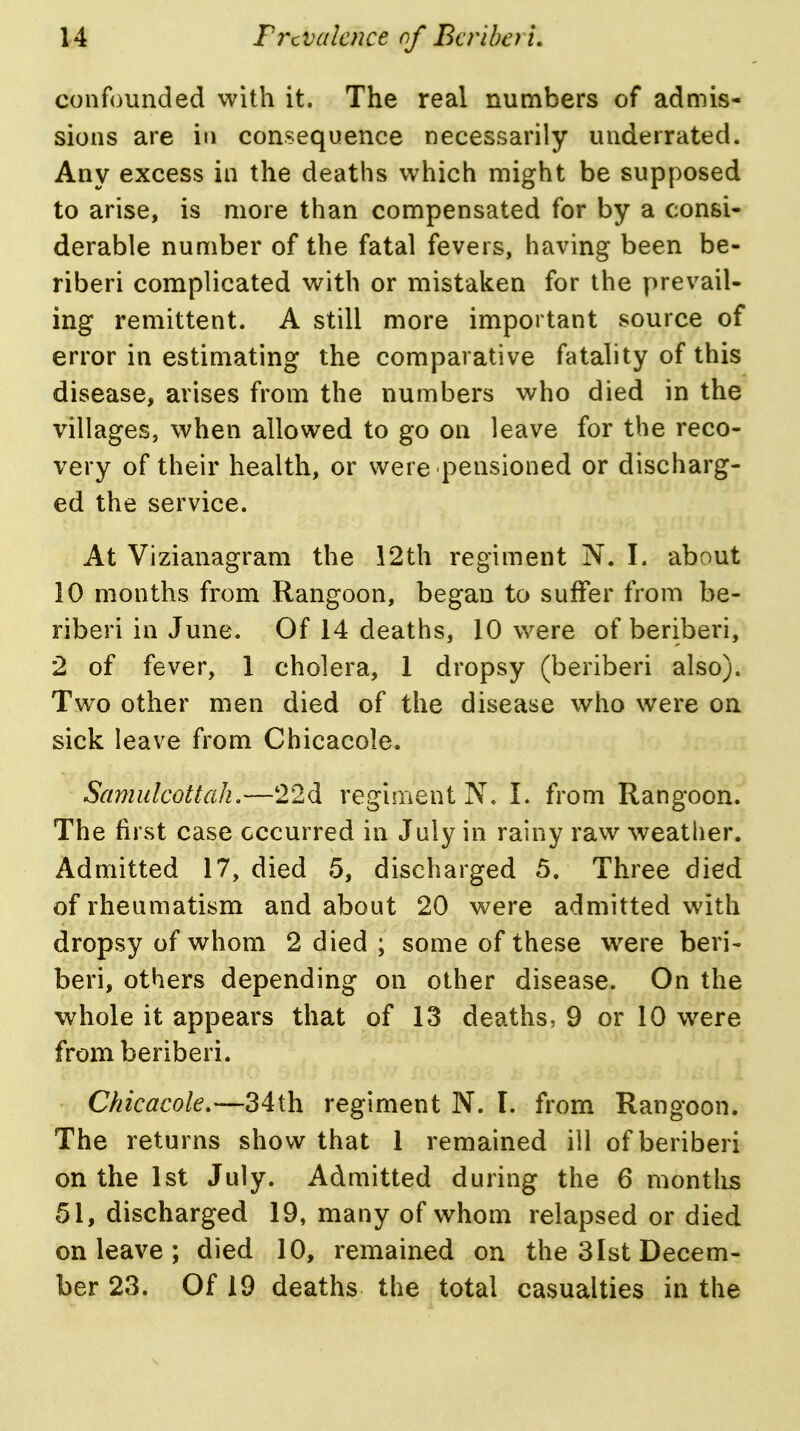 confounded with it. The real numbers of admis- sions are in consequence necessarily underrated. Any excess in the deaths which might be supposed to arise, is more than compensated for by a consi- derable number of the fatal fevers, having been be- riberi complicated with or mistaken for the prevail- ing remittent. A still more important source of error in estimating the comparative fatality of this disease, arises from the numbers who died in the villages, when allowed to go on leave for the reco- very of their health, or were pensioned or discharg- ed the service. At Vizianagram the 12th regiment N. I. about 10 months from Rangoon, began to suffer from be- riberi in June. Of 14 deaths, 10 were of beriberi, 2 of fever, 1 cholera, 1 dropsy (beriberi also). Two other men died of the disease who were on sick leave from Chicacole. Samulcottah,—22d regiment N. I. from Rangoon. The first case occurred in July in rainy raw weather. Admitted 17, died 5, discharged 5. Three died of rheumatism and about 20 were admitted with dropsy of whom 2 died ; some of these were beri- beri, others depending on other disease. On the whole it appears that of 13 deaths, 9 or 10 were from beriberi. Chicacole.—34th regiment N. I. from Rangoon. The returns show that 1 remained ill of beriberi on the 1st July. Admitted during the 6 montlis 51, discharged 19, many of whom relapsed or died on leave ; died 10, remained on the 3lst Decem- ber 23. Of 19 deaths the total casualties in the