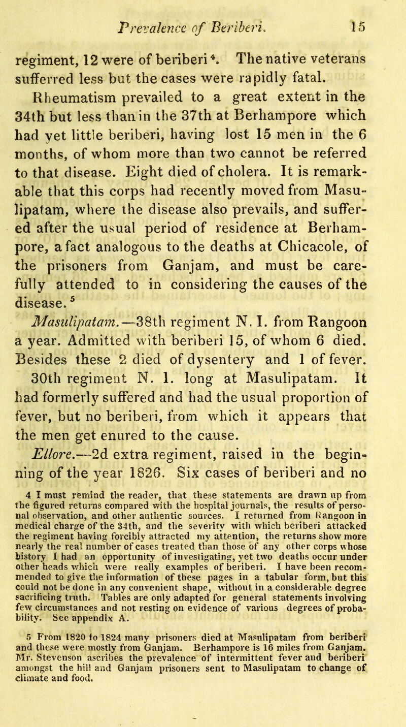 regiment, 12 were of beriberi The native veterans sufferred less but the cases were rapidly fatal. Rheumatism prevailed to a great extent in the 34th but less than in the 37th at Berhampore v^^hich had yet little beriberi, having lost 15 men in the 6 months, of whom more than two cannot be referred to that disease. Eight died of cholera. It is remark- able that this corps had recently moved from Masu- lipatam, where the disease also prevails, and suffer- ed after the usual period of residence at Berham- pore, a fact analogous to the deaths at Chicacole, of the prisoners from Ganjam, and must be care- fully attended to in considering the causes of the disease. ^ Masiilipatam.—38th regiment N. I. from Rangoon a year. Admitted vv ith beriberi 15, of whom 6 died. Besides these 2 died of dysentery and 1 of fever. 30th regimeot N. 1. long at Masulipatam. It had formerly suffered and had the usual proportion of fever, but no beriberi, from which it appears that the men get enured to the cause. Ellore.—2d extra regiment, raised in the begin- ning of the year 1826. Six cases of beriberi and no 4 I must remind the reader, that these statements are drawn up from the figured returns compared with the hospital journals, the results of perso= nal observation, and other authentic sources. I returned from Rangoon in medical char^re of the 34th, and the severity witli which beriberi attacked the regiment having forcibly attracted my attention, the returns show more nearly the real number of cases treated than those of any other corps whose kistory I had an opportunity of invesligating, yet two deaths occur under other heads which were really examples of beriberi. I have been recom- mended to give the information of these pages in a tabular form, but this could not be done in any convenient shape, without in a considerable degree sacrificing truth. Tables are only adapted for general statements involving few circumstances and not resting on evidence of various degrees of proba- bility. See appendix A.. 5 From 1820 fo 1824 many prisoners died at Masulipatam from beriberi and these were mostly from Ganjam. Berhampore is 16 miles from Ganjam. Mr. Stevenson ascribes the prevalence of intermittent fever and beriberi amongst the hil! and Ganjam prisoners sent to Masulipatam to change of climate and food.