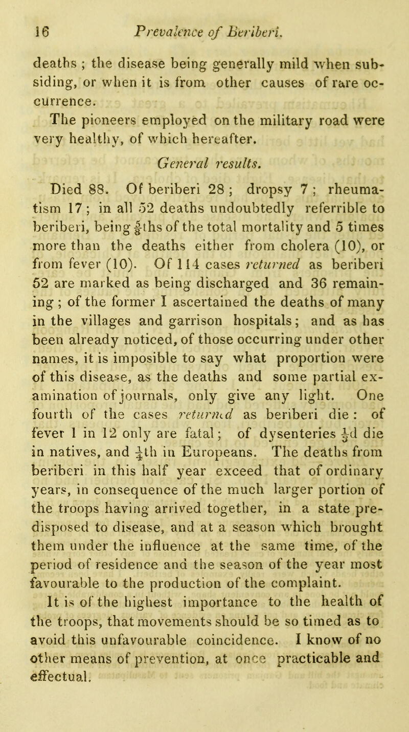 deaths ; the disease being generally mild when sub- siding, or when it is from other causes of rare oc- currence. The pioneers employed on the military road were very healthy, of which hereafter. Gejieral results. Died 88. Of beriberi 28 ; dropsy 7 ; rheuma- tism 17; in all 52 deaths undoubtedly referrible to beriberi, being f ths of the total mortality and 5 times more than the deaths either from cholera (10), or from fever (10). Of 114 cases returned as beriberi 52 are marked as being discharged and 36 remain- ing ; of the former I ascertained the deaths of many in the villages and garrison hospitals; and as has been already noticed, of those occurring under other names, it is imposible to say what proportion were of this disea!*e, as the deaths and some partial ex- amination of journals, only give any light. One fourth of the cases returnLcl as beriberi die : of fever 1 in 12 only are fatal; of dysenteries Jd die in natives, and ^th in Europeans. The deaths from beriberi in this half year exceed that of ordinary years, in consequence of the much larger portion of the troops having arrived together, in a state pre- disposed to disease, and at a season which brought them under the influence at the same time, of the period of residence and the season of the year most favourable to the production of the complaint. It is of the highest importance to the health of the troops, that movements should be so timed as to avoid this unfavourable coincidence. I know of no other means of prevention, at once practicable and effectual.