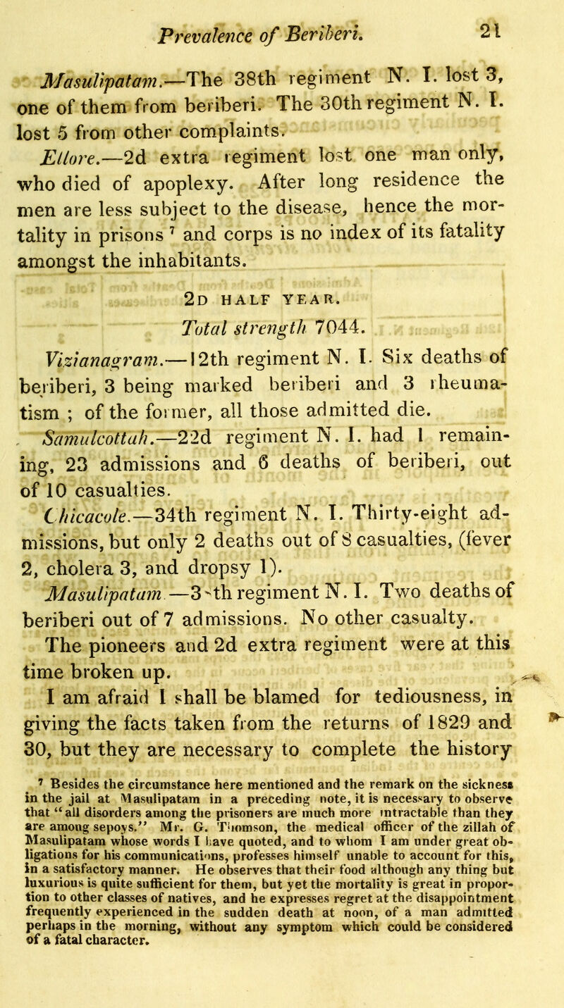 Masulipatam.—The 38th regiment N. I. lost 3, one of them from beriberi. The 30th regiment N. I. lost 5 from other complaints. Ellore—2d extra regiment lost one man only, who died of apoplexy. After long residence the men are less subject to the disease, hence the mor- tality in prisons ' and corps is no index of its fatality amongst the inhabitants. 2d half year. Total strength 7044. Vizlanas^f^am.— 12th regiment N. I. Six deaths of beriberi, 3 being marked beiiberi and 3 rheuma- tism ; of the former, all those admitted die. , Sa7nulcottah—22d regiment N. I. had 1 remain- ing, 23 admissions and 6 deaths of beriberi, out of 10 casualties. Cliicaco/e,-~34th. regiment N. 1. Thirty-eight ad- missions, but only 2 deaths out of 8 casualties, (fever 2, cholera 3, and dropsy 1). j Masulipatain -—regiment ^. I. Two deaths of beriberi out of 7 admissions. No other casualty. The pioneers and 2d extra regiment were at this time broken up. I am afraid I shall be blamed for tediousness, in giving the facts taken from the returns of 1829 and 30, but they are necessary to complete the history ' Besides the circumstance here mentioned and the remark on the sicknes* in the jail at iMasulipatam in a preceding note, it is necessary to observe that  all disorders among the prisoners are much more intractable than they are among sepoys. Mr. G. T'lomson, the medical officer of the zillah of Masulipatam whose words I Lave quoted, and to whom I am under great ob- ligations for his communications, professes himself unable to account for this, in a satisfactory manner. He observes that their food although any thing but luxurious is quite sufficient for them, but yet the mortality is great in propor- tion to other classes of natives, and he expresses regret at the disappointment frequently experienced in the sudden death at noon, of a man admitted perhaps in the morning, without any symptom which could be considered of a fatal character.