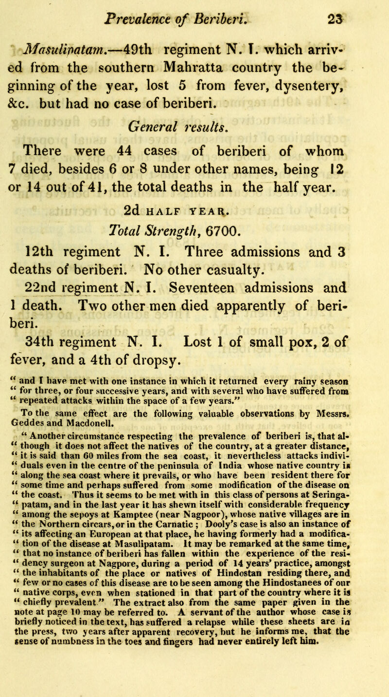 Masulipatam,—49th regiment N. T. which arriv- ed from the southern Mahratta country the be- ginning of the year, lost 5 from fever, dysentery, &c. but had no case of beriberi. General results. There were 44 cases of beriberi of whom 7 died, besides 6 or 8 under other names, being 12 or 14 out of 41, the total deaths in the half year. 2d HALF YEAR. Total Strength, 6700. 12th regiment N. I. Three admissions and 3 deaths of beriberi. No other casualty. 22nd regiment N. I. Seventeen admissions and 1 death. Two other men died apparently of beri- beri. 34th regiment N. I. Lost 1 of small pox, 2 of fever, and a 4th of dropsy.  and I have met with one instance in which it returned every rainy season  for three, or four successive years, and with several who have suffered from  repeated attacks within the space of a few years/* To the same effect are the following valuable observations by Messrs. Geddes and Macdonell.  Another circumstance respecting the prevalence of beriberi is, that al-  though it does not affect the natives of the country, at a greater distance,  it is said than 60 miles from the sea coast, it nevertheless attacks indivi«  duals even in the centre of the peninsula of India whose native country Ir  along the sea coast where it prevails, or who have been resident there for  some time and perhaps suffered from some modification of the disease on  the coast. Thus it seems to be met with in this class of persons at Seringa-  patam, and in the last year it has shewn itself with considerable frequency  among the sepoys at Kamptee (near Nagpoor), whose native villages are in  the Northern circars,or in the Carnatic ; Dooly's case is also an instance of  its affecting an European at that place, he having formerly had a modifica-  tion of the disease at Masulipatam. It may be remarked at the same time,  that no instance of beriberi has fallen within the experience of the resi-  dency surgeon at Nagpore, during a period of 14 years* practice, amongst  the inhabitants of the place or natives of Hindostan residing there, and  few or no cases of this disease are to be seen among the Hindostanees of our  native corps, even when stationed in that part of the country where it is  chiefly prevalent ** The extract also from the same paper given in the note at page 10 may be referred to. A servant of the author whose case is briefly noticed in the text, has suffered a relapse while these sheets are in the press, two years after apparent recovery, but he informs me, that the sense of numbness in the toes and Angers had never entirely left him.