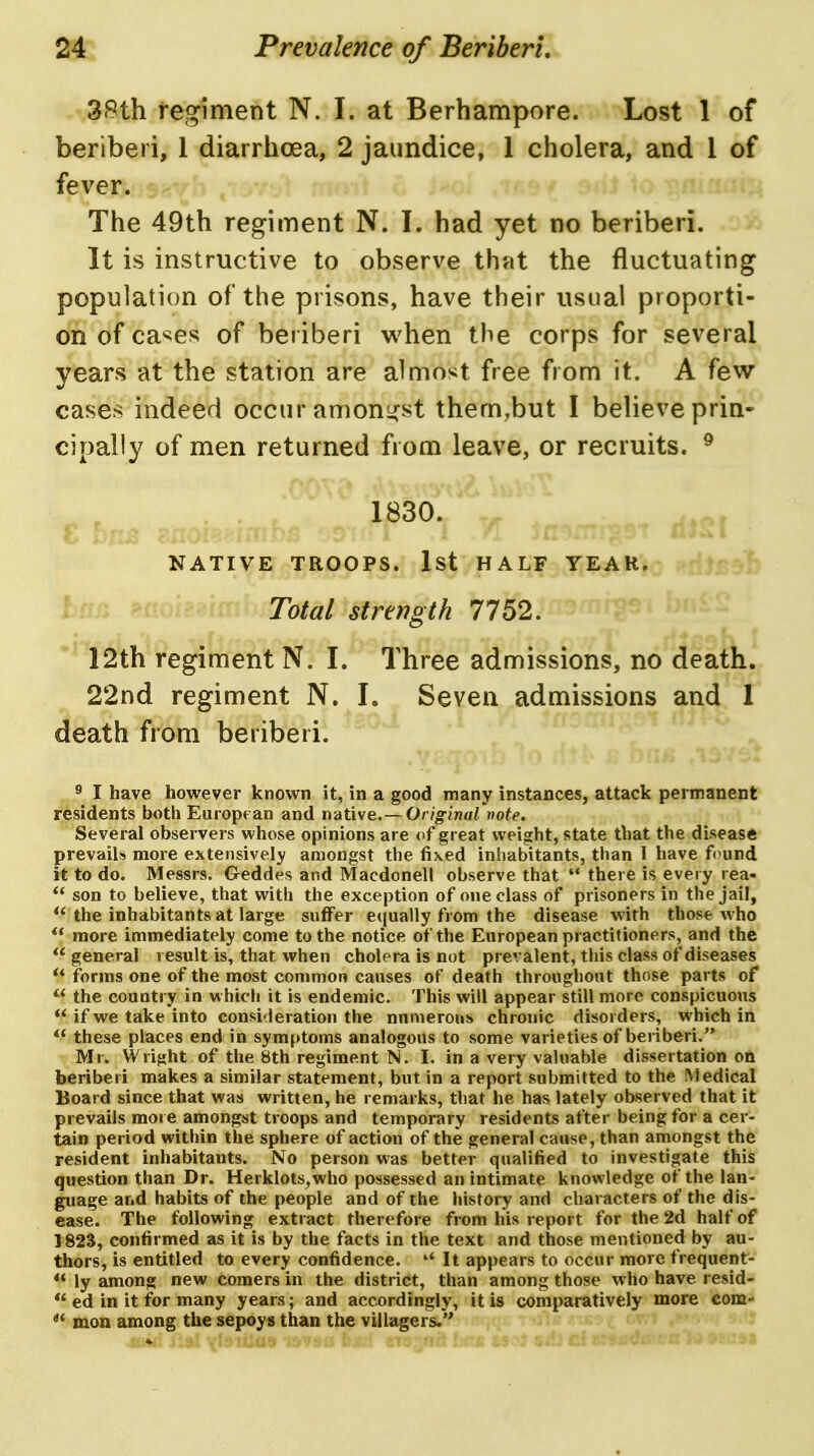 3<9th feo^iment N. I. at Berhampore. Lost 1 of beriberi, 1 diarrhoea, 2 jaundice, 1 cholera, and 1 of fever. The 49th regiment N. I. had yet no beriberi. It is instructive to observe that the fluctuating population of the prisons, have their usual proporti- on of ca^es of beriberi when the corps for several years at the station are almost free from it. A few cases indeed occur anionj^st them,but I believe prin- cipally of men returned from leave, or recruits. ^ 1830. NATIVE TROOPS. Ist HALF YEAR. Total Strength 7752. 12th regiment N. I. Three admissions, no death. 22nd regiment N. L Seven admissions and 1 death from beriberi. ^ I have however known it, in a good many instances, attack permanent residents both European and native.—Or/g-inoi note. Several observers whose opinions are of great weight, state that the disease prevails more extensively amongst the fixed inhabitants, than 1 have f(^und it to do. Messrs. Geddes and Macdonell observe that  there is every rea- *' son to believe, that with the exception of one class of prisoners in the jail,  the inhabitants at large suffer equally from the disease with those who more immediately come to the notice of the European practitioners, and the general result is, that when cholera is not prevalent, this class of diseases ** forms one of the most common causes of death throughout those parts of  the countiy in which it is endemic. This will appear still more conspicuous  if we take into consi'Jeration the numerous chronic disorders, which in  these places end in symptoms analogous to some varieties of beriberi.'* Mr. Wright of the 8th regiment N. I. in a very valuable dissertation on beriberi makes a similar statement, but in a report submitted to the Medical Board since that was written, he remarks, that he has lately observed that it prevails more amongst troops and temporary residents after being for a cer- tain period within the sphere of action of the general cause, than amongst the resident inhabitants. No person was better qualified to investigate this question than Dr. Herklots^who possessed an intimate knowledge of the lan- guage and habits of the people and of the history and characters of the dis- ease. The following extract therefore from his report for the 2d half of 1823, confirmed as it is by the facts in the text and those mentioned by au- thors, is entitled to every confidence. '* It appears to occur more frequent- ** ly among new comers in the district, than among those who have resid- ed in it for many years; and accordingly, it is comparatively more com- mon among the sepoys than the villagers,