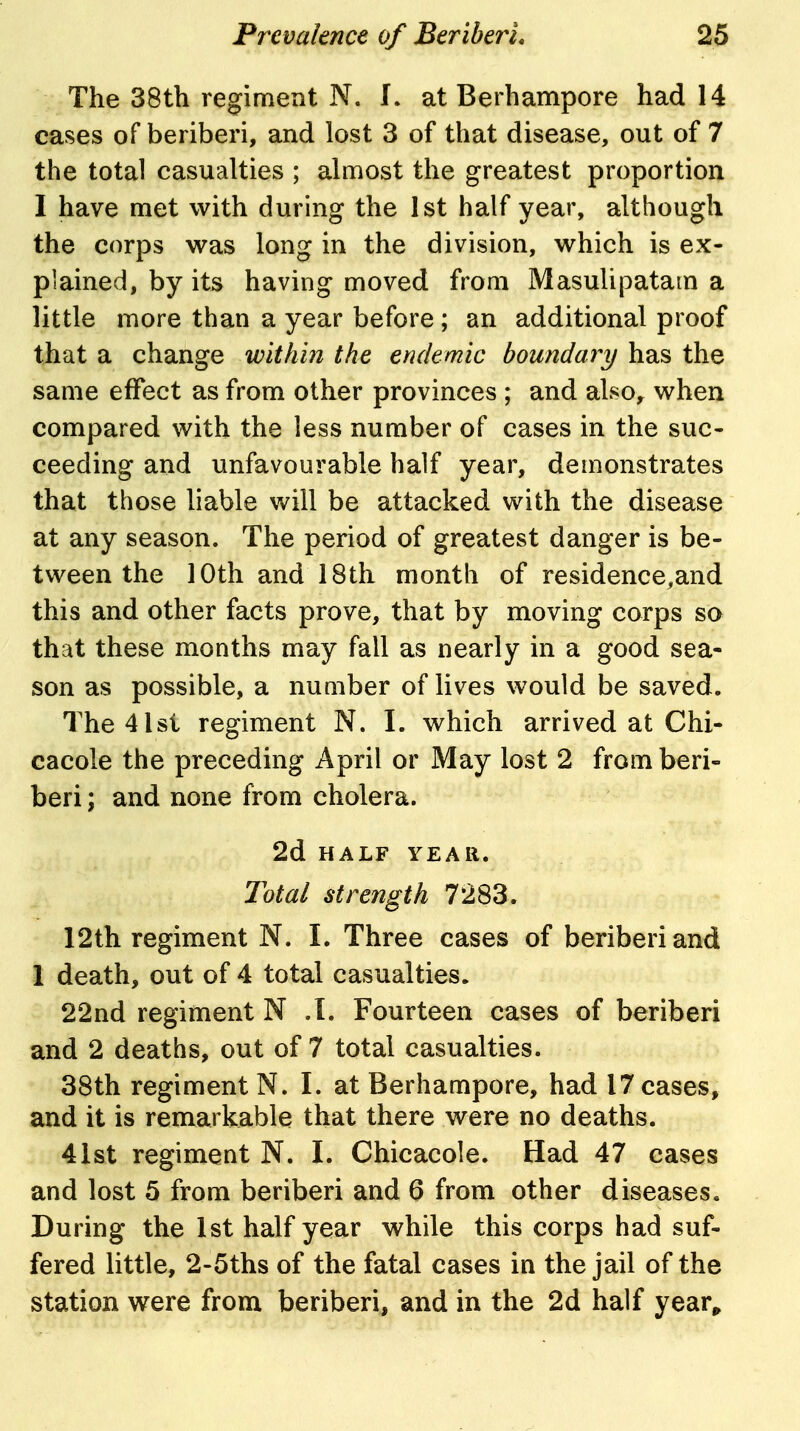 The 38th regiment N. I. at Berhampore had 14 cases of beriberi, and lost 3 of that disease, out of 7 the total casualties ; ahuost the greatest proportion I have met with during the 1st half year, although the corps was long in the division, which is ex- plained, by its having moved from Masulipatam a little more than a year before; an additional proof that a change within the endemic boundary has the same effect as from other provinces ; and also, when compared with the less number of cases in the suc- ceeding and unfavourable half year, demonstrates that those liable will be attacked with the disease at any season. The period of greatest danger is be- tween the 10th and 18th month of residence^and this and other facts prove, that by moving corps so that these months may fall as nearly in a good sea- son as possible, a number of lives would be saved. The4lsi regiment N. I. which arrived at Chi- cacole the preceding April or May lost 2 from beri- beri ; and none from cholera. 2d HALF YEAR. Total strength 7283. 12th regiment N. I. Three cases of beriberi and 1 death, out of 4 total casualties. 22nd regiment N .L Fourteen cases of beriberi and 2 deaths, out of 7 total casualties. 38th regiment N. I. at Berhampore, had 17 cases, and it is remarkable that there were no deaths. 41st regiment N. I. Chicacole. Had 47 cases and lost 5 from beriberi and 6 from other diseases. During the 1st half year while this corps had suf- fered little, 2-5ths of the fatal cases in the jail of the station were from beriberi, and in the 2d half year^