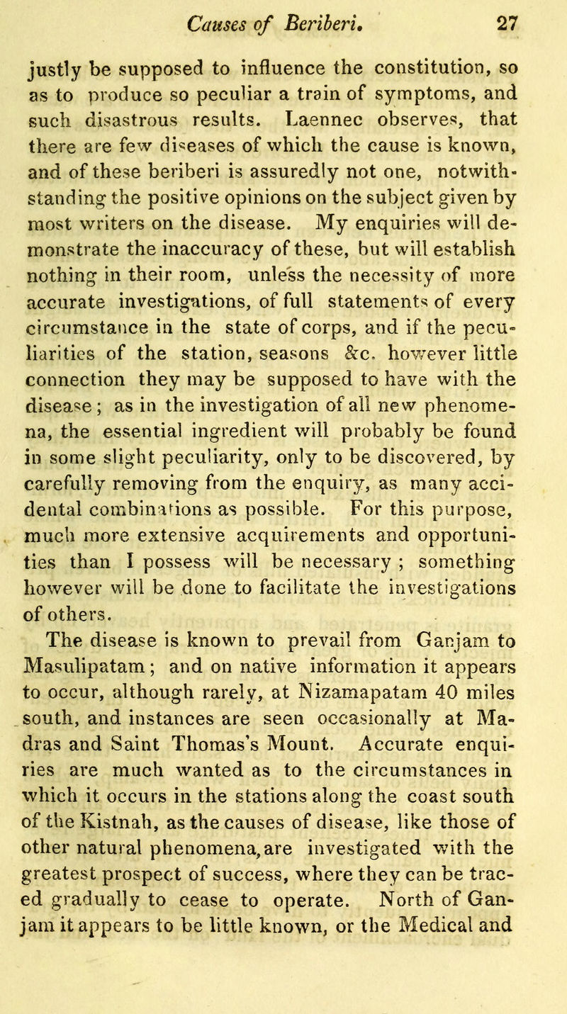 justly be supposed to influence the constitution, so as to produce so peculiar a train of symptoms, and such disastrous results. Laennec observes, that there are few diseases of which the cause is known, and of these beriberi is assuredly not one, notwith- standing the positive opinions on the subject given by most writers on the disease. My enquiries will de- monstrate the inaccuracy of these, but will establish nothing in their room, unless the necessity of more accurate investigations, of full statements of every circumstance in the state of corps, and if the pecu- liarities of the station, seasons &c» hoY/ever little connection they may be supposed to have with the disease ; as in the investigation of all new phenome- na, the essential ingredient will probably be found in some slight peculiarity, only to be discovered, by carefully removing from the enquiry, as many acci- dental combinations as possible. For this purpose, much more extensive acquirements and opportuni- ties than I possess will be necessary ; something however will be done to facilitate the investigations of others. The disease is known to prevail from Ganjam to Masulipatam; and on native information it appears to occur, although rarely, at Nizamapatam 40 miles south, and instances are seen occasionally at Ma- dras and Saint Thomas's Mount. Accurate enqui- ries are much wanted as to the circumstances in which it occurs in the stations along the coast south of the Kistnah, as the causes of disease, like those of other natural phenomena, are investigated Vvith the greatest prospect of success, where they can be trac- ed gradually to cease to operate. North of Gan- jam it appears to be little known, or the Medical and